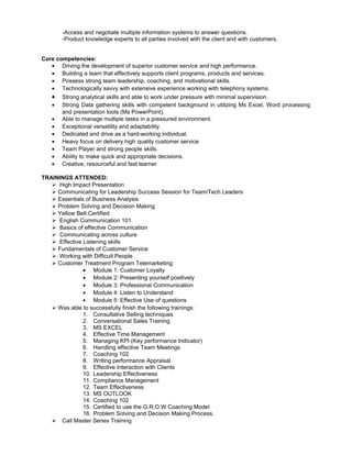 -Access and negotiate multiple information systems to answer questions.
-Product knowledge experts to all parties involved with the client and with customers.
Core competencies:
• Driving the development of superior customer service and high performance.
• Building a team that effectively supports client programs, products and services.
• Possess strong team leadership, coaching, and motivational skills.
• Technologically savvy with extensive experience working with telephony systems.
• Strong analytical skills and able to work under pressure with minimal supervision.
• Strong Data gathering skills with competent background in utilizing Ms Excel, Word processing
and presentation tools (Ms PowerPoint).
• Able to manage multiple tasks in a pressured environment.
• Exceptional versatility and adaptability.
• Dedicated and drive as a hard-working individual.
• Heavy focus on delivery high quality customer service
• Team Player and strong people skills.
• Ability to make quick and appropriate decisions.
• Creative, resourceful and fast learner
TRAININGS ATTENDED:
 High Impact Presentation
 Communicating for Leadership Success Session for Team/Tech Leaders
 Essentials of Business Analysis
 Problem Solving and Decision Making
 Yellow Belt Certified
 English Communication 101
 Basics of effective Communication
 Communicating across culture
 Effective Listening skills
 Fundamentals of Customer Service
 Working with Difficult People
 Customer Treatment Program Telemarketing:
• Module 1: Customer Loyalty
• Module 2: Presenting yourself positively
• Module 3: Professional Communication
• Module 4: Listen to Understand
• Module 5: Effective Use of questions
 Was able to successfully finish the following trainings:
1. Consultative Selling techniques
2. Conversational Sales Training
3. MS EXCEL
4. Effective Time Management
5. Managing KPI (Key performance Indicator)
6. Handling effective Team Meetings
7. Coaching 102
8. Writing performance Appraisal
9. Effective Interaction with Clients
10. Leadership Effectiveness
11. Compliance Management
12. Team Effectiveness
13. MS OUTLOOK
14. Coaching 102
15. Certified to use the G.R.O.W Coaching Model
16. Problem Solving and Decision Making Process.
 Call Master Series Training
 