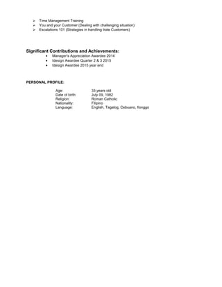  Time Management Training
 You and your Customer (Dealing with challenging situation)
 Escalations 101 (Strategies in handling Irate Customers)
Significant Contributions and Achievements:
• Manager’s Appreciation Awardee 2014
• Idesign Awardee Quarter 2 & 3 2015
• Idesign Awardee 2015 year end
PERSONAL PROFILE:
Age: 33 years old
Date of birth: July 09, 1982
Religion: Roman Catholic
Nationality: Filipino
Language: English, Tagalog, Cebuano, Ilonggo
 