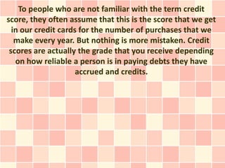 To people who are not familiar with the term credit
score, they often assume that this is the score that we get
  in our credit cards for the number of purchases that we
   make every year. But nothing is more mistaken. Credit
 scores are actually the grade that you receive depending
   on how reliable a person is in paying debts they have
                     accrued and credits.
 