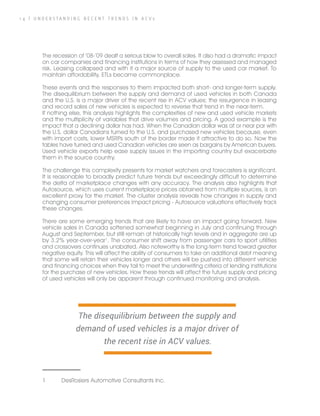 1 4 | U N D E R S T A N D I N G R E C E N T T R E N D S I N A C V s
The recession of ’08-’09 dealt a serious blow to overall sales. It also had a dramatic impact
on car companies and financing institutions in terms of how they assessed and managed
risk. Leasing collapsed and with it a major source of supply to the used car market. To
maintain affordability, ETLs became commonplace.
These events and the responses to them impacted both short- and longer-term supply.
The disequilibrium between the supply and demand of used vehicles in both Canada
and the U.S. is a major driver of the recent rise in ACV values; the resurgence in leasing
and record sales of new vehicles is expected to reverse that trend in the near-term.
If nothing else, this analysis highlights the complexities of new and used vehicle markets
and the multiplicity of variables that drive volumes and pricing. A good example is the
impact that a declining dollar has had. When the Canadian dollar was at or near par with
the U.S. dollar Canadians turned to the U.S. and purchased new vehicles because, even
with import costs, lower MSRPs south of the border made it attractive to do so. Now the
tables have turned and used Canadian vehicles are seen as bargains by American buyers.
Used vehicle exports help ease supply issues in the importing country but exacerbate
them in the source country.
The challenge this complexity presents for market watchers and forecasters is significant.
It is reasonable to broadly predict future trends but exceedingly difficult to determine
the delta of marketplace changes with any accuracy. The analysis also highlights that
Autosource, which uses current marketplace prices obtained from multiple sources, is an
excellent proxy for the market. The cluster analysis reveals how changes in supply and
changing consumer preferences impact pricing - Autosource valuations effectively track
these changes.
There are some emerging trends that are likely to have an impact going forward. New
vehicle sales in Canada softened somewhat beginning in July and continuing through
August and September, but still remain at historically high levels and in aggregate are up
by 3.2% year-over-year1
. The consumer shift away from passenger cars to sport utilities
and crossovers continues unabated. Also noteworthy is the long-term trend toward greater
negative equity. This will affect the ability of consumers to take on additional debt meaning
that some will retain their vehicles longer and others will be pushed into different vehicle
and financing choices when they fail to meet the underwriting criteria of lending institutions
for the purchase of new vehicles. How these trends will affect the future supply and pricing
of used vehicles will only be apparent through continued monitoring and analysis.
1	 DesRosiers Automotive Consultants Inc.
The disequilibrium between the supply and
demand of used vehicles is a major driver of
the recent rise in ACV values.
 