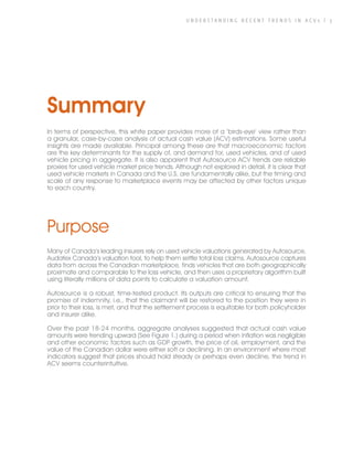 U N D E R S T A N D I N G R E C E N T T R E N D S I N A C V s | 3
Summary
In terms of perspective, this white paper provides more of a ‘birds-eye’ view rather than
a granular, case-by-case analysis of actual cash value (ACV) estimations. Some useful
insights are made available. Principal among these are that macroeconomic factors
are the key determinants for the supply of, and demand for, used vehicles, and of used
vehicle pricing in aggregate. It is also apparent that Autosource ACV trends are reliable
proxies for used vehicle market price trends. Although not explored in detail, it is clear that
used vehicle markets in Canada and the U.S. are fundamentally alike, but the timing and
scale of any response to marketplace events may be affected by other factors unique
to each country.
Purpose
Many of Canada’s leading insurers rely on used vehicle valuations generated by Autosource,
Audatex Canada’s valuation tool, to help them settle total loss claims. Autosource captures
data from across the Canadian marketplace, finds vehicles that are both geographically
proximate and comparable to the loss vehicle, and then uses a proprietary algorithm built
using literally millions of data points to calculate a valuation amount.
Autosource is a robust, time-tested product. Its outputs are critical to ensuring that the
promise of indemnity, i.e., that the claimant will be restored to the position they were in
prior to their loss, is met, and that the settlement process is equitable for both policyholder
and insurer alike.
Over the past 18-24 months, aggregate analyses suggested that actual cash value
amounts were trending upward (See Figure 1.) during a period when inflation was negligible
and other economic factors such as GDP growth, the price of oil, employment, and the
value of the Canadian dollar were either soft or declining. In an environment where most
indicators suggest that prices should hold steady or perhaps even decline, the trend in
ACV seems counterintuitive.
 