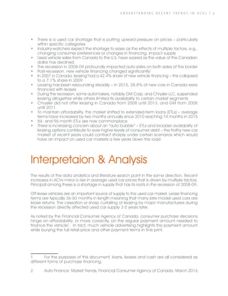 U N D E R S T A N D I N G R E C E N T T R E N D S I N A C V s | 9
•	 There is a used car shortage that is putting upward pressure on prices – particularly
within specific categories
•	 Industry-watchers expect the shortage to ease as the effects of multiple factors, e.g.,
changing consumer preferences or changes in financing, impact supply
•	 Used vehicle sales from Canada to the U.S. have soared as the value of the Canadian
dollar has declined
•	 The recession in 2008-09 profoundly impacted auto sales on both sides of the border
•	 Post-recession, new vehicle financing changed significantly1
•	 In 2007 in Canada, leasing had a 42.4% share of new vehicle financing – this collapsed
to a 7.1% share in 2009
•	 Leasing has been rebounding steadily – in 2015, 28.8% of new cars in Canada were
financed with leases
•	 During the recession, some automakers, notably GM Corp. and Chrysler LLC, suspended
leasing altogether while others limited its availability to certain market segments
•	 Chrysler did not offer leasing in Canada from 2008 until 2013, and GM from 2008
until 2011
•	 To maintain affordability, the market shifted to extended-term loans (ETLs) – average
terms have increased by two months annually since 2010 reaching 74 months in 2015
•	 84- and 96-month ETLs are now commonplace
•	 There is increasing concern about an “auto bubble” – ETLs and broader availability of
leasing options contribute to ever-higher levels of consumer debt – the frothy new car
market of recent years could contract sharply under certain scenarios which would
have an impact on used car markets a few years down the road
Interpretaion & Analysis
The results of the data analytics and literature search point in the same direction. Recent
increases in ACVs mirror a rise in average used car prices that is driven by multiple factors.
Principal among these is a shortage in supply that has its roots in the recession of 2008-09.
Off-lease vehicles are an important source of supply to the used car market. Lease financing
terms are typically 36-60 months in length meaning that many late-model used cars are
lease returns. The cessation or sharp curtailing of leasing by major manufacturers during
the recession directly affected used car supply 3-5 years later.
As noted by the Financial Consumer Agency of Canada, consumer purchase decisions
hinge on affordability, or more correctly, on the regular payment amount needed to
finance the vehicle2
. In fact, much vehicle advertising highlights the payment amount
while burying the full retail price and other payment terms in fine print.
1	 For the purposes of this document, loans, leases and cash are all considered as
different forms of purchase financing.
2	 Auto Finance: Market Trends, Financial Consumer Agency of Canada, March 2016
 