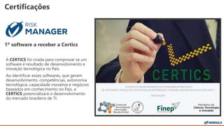 Certificações
1º software a receber a Certics
A CERTICS foi criada para comprovar se um
software é resultado de desenvolvimento e
inovação tecnológica no País.
Ao identificar esses softwares, que geram
desenvolvimento, competências, autonomia
tecnológica, capacidade inovativa e negócios
baseados em conhecimento no País, a
CERTICS potencializará o desenvolvimento
do mercado brasileiro de TI.
 