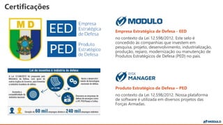 Certificações
Empresa Estratégica de Defesa - EED
no contexto da Lei 12.598/2012. Este selo é
concedido às companhias que investem em
pesquisa, projeto, desenvolvimento, industrialização,
produção, reparo, modernização ou manutenção de
Produtos Estratégicos de Defesa (PED) no país.
Produto Estratégico de Defesa – PED
no contexto da Lei 12.598/2012. Nossa plataforma
de software é utilizada em diversos projetos das
Forças Armadas.
 