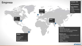 Empresa
Softwares:
Módulo Risk Manager;
Módulo Command & Control Manager;
Módulo Smart City Manager;
Soluções para:
Governança, Riscos e Conformidades de TI;
Riscos Corporativos;
Infraestrutura Crítica;
Smart Cities;
Defesa;
Segurança Pública.
BRASIL
Rio de Janeiro
São Paulo
Brasília
Belo Horizonte (Aéras)
EUA
Atlanta
EUROPA
Londres
ÍNDIA
Mumbai
Fundação 1985
450 funcionários
Grupo Módulo:
Aéras
Bridge Consulting
Thrust
RustCon
 