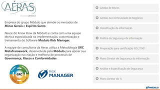 Empresa do grupo Módulo que atende os mercados de
Minas Gerais e Espirito Santo.
Nasce do Know How da Módulo e conta com uma equipe
técnica especializada na implementação, customização e
treinamento do Software Módulo Risk Manager.
A equipe de consultoria da Aeras utiliza a Metodologia GRC
Metaframework, desenvolvida pela Módulo para apoiar sua
organização na criação e melhoria de processos de
Governança, Riscos e Conformidades
 