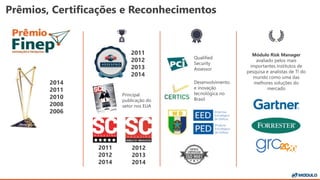 Prêmios, Certificações e Reconhecimentos
Qualified
Security
Assessor
Desenvolvimento
e inovação
tecnológica no
Brasil
2014
2011
2010
2008
2006
Módulo Risk Manager
avaliado pelos mais
importantes institutos de
pesquisa e analistas de TI do
mundo como uma das
melhores soluções do
mercado
2011
2012
2014
2012
2013
2014
Principal
publicação do
setor nos EUA
2011
2012
2013
2014
 