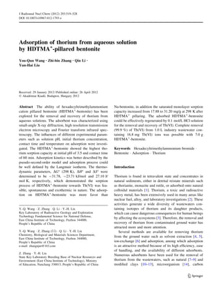 Adsorption of thorium from aqueous solution
by HDTMA+
-pillared bentonite
You-Qun Wang • Zhi-bin Zhang • Qin Li •
Yun-Hai Liu
Received: 29 January 2012 / Published online: 26 April 2012
Ó Akade´miai Kiado´, Budapest, Hungary 2012
Abstract The ability of hexadecyltrimethylammonium
cation pillared bentonite (HDTMA?
-bentonite) has been
explored for the removal and recovery of thorium from
aqueous solutions. The adsorbent was characterized using
small-angle X-ray diffraction, high resolution transmission
electron microscopy and Fourier transform infrared spec-
troscopy. The inﬂuences of different experimental param-
eters such as solution pH, initial thorium concentration,
contact time and temperature on adsorption were investi-
gated. The HDTMA?
-bentonite showed the highest tho-
rium sorption capacity at initial pH of 3.5 and contact time
of 60 min. Adsorption kinetics was better described by the
pseudo-second-order model and adsorption process could
be well deﬁned by the Langmuir isotherm. The thermo-
dynamic parameters, DG° (298 K), DH° and DS° were
determined to be -31.78, -23.71 kJ/mol and 27.10 J/
mol K, respectively, which demonstrated the sorption
process of HDTMA?
-bentonite towards Th(VI) was fea-
sible, spontaneous and exothermic in nature. The adsorp-
tion on HDTMA?
-bentonite was more favor than
Na-bentonite, in addition the saturated monolayer sorption
capacity increased from 17.88 to 31.20 mg/g at 298 K after
HDTMA?
pillaring. The adsorbed HDTMA?
-bentonite
could be effectively regenerated by 0.1 mol/L HCl solution
for the removal and recovery of Th(VI). Complete removal
(99.9 %) of Th(VI) from 1.0 L industry wastewater con-
taining 16.8 mg Th(VI) ions was possible with 7.0 g
HDTMA?
-bentonite.
Keywords Hexadecyltrimethylammonium bromide Á
Bentonite Á Adsorption Á Thorium
Introduction
Thorium is found in tetravalent state and concentrates in
natural sediments, either in detrital reistate minerals such
as thorianite, monazite and rutile, or adsorbed onto natural
colloidal materials [1]. Thorium, a toxic and radioactive
heavy metal, has been extensively used in many areas like
nuclear fuel, alloy, and laboratory investigations [2]. These
activities generate a wide diversity of wastewaters con-
taining isotopes of thorium and its daughter products,
which can cause dangerous consequences for human beings
by affecting the ecosystems [3]. Therefore, the removal and
recovery of thorium from contaminated ground water has
attracted more and more attention.
Several methods are available for removing thorium
from the ground water such as solvent extraction [4, 5],
ion-exchange [6] and adsorption, among which adsorption
is an attractive method because of its high efﬁciency, ease
of handling, and the availability of different adsorbents.
Numerous adsorbents have been used for the removal of
thorium from the wastewaters, such as natural [7–9] and
modiﬁed clays [10–13], microorganism [14], carbon
Y.-Q. Wang Á Z. Zhang Á Q. Li Á Y.-H. Liu
Key Laboratory of Radioactive Geology and Exploration
Technology Fundamental Science for National Defense,
East China Institute of Technology, Fuzhou 344000,
People’s Republic of China
Y.-Q. Wang Á Z. Zhang (&) Á Q. Li Á Y.-H. Liu
Chemistry, Biological and Materials Sciences Department,
East China Institute of Technology, Fuzhou 344000,
People’s Republic of China
e-mail: zhangnjut@163.com
Z. Zhang Á Y.-H. Liu
State Key Laboratory Breeding Base of Nuclear Resources and
Environment (East China Institute of Technology), Ministry
of Education, Nanchang 330013, People’s Republic of China
123
J Radioanal Nucl Chem (2012) 293:519–528
DOI 10.1007/s10967-012-1793-z
 
