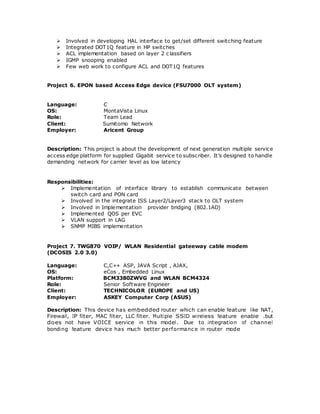 Involved in developing HAL interface to get/set different switching feature
 Integrated DOT1Q feature in HP switches
 ACL implementation based on layer 2 classifiers
 IGMP snooping enabled
 Few web work to configure ACL and DOT1Q features
Project 6. EPON based Access Edge device (FSU7000 OLT system)
Language: C
OS: MontaVista Linux
Role: Team Lead
Client: Sumitomo Network
Employer: Aricent Group
Description: This project is about the development of next generation multiple service
access edge platform for supplied Gigabit service to subscriber. It’s designed to handle
demanding network for carrier level as low latency
Responsibilities:
 Implementation of interface library to establish communicate between
switch card and PON card
 Involved in the integrate ISS Layer2/Layer3 stack to OLT system
 Involved in Implementation provider bridging (802.1AD)
 Implemented QOS per EVC
 VLAN support in LAG
 SNMP MIBS implementation
Project 7. TWG870 VOIP/ WLAN Residential gateeway cable modem
(DCOSIS 2.0 3.0)
Language: C,C++ ASP, JAVA Script , AJAX,
OS: eCos , Embedded Linux
Platform: BCM3380ZWVG and WLAN BCM4324
Role: Senior Software Engineer
Client: TECHNICOLOR (EUROPE and US)
Employer: ASKEY Computer Corp (ASUS)
Description: This device has embedded router which can enable feature like NAT,
Firewall, IP filter, MAC filter, LLC filter. Multiple SSID wireless feature enable .but
does not have VOICE service in this model. Due to integration of channel
bonding feature device has much better performanc e in router mode
 