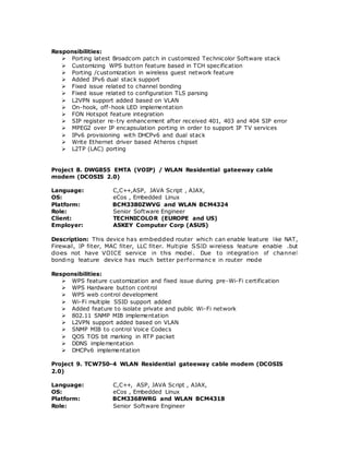 Responsibilities:
 Porting latest Broadcom patch in customized Technicolor Software stack
 Customizing WPS button feature based in TCH specification
 Porting /customization in wireless guest network feature
 Added IPv6 dual stack support
 Fixed issue related to channel bonding
 Fixed issue related to configuration TLS parsing
 L2VPN support added based on VLAN
 On-hook, off-hook LED implementation
 FON Hotspot feature integration
 SIP register re-try enhancement after received 401, 403 and 404 SIP error
 MPEG2 over IP encapsulation porting in order to support IP TV services
 IPv6 provisioning with DHCPv6 and dual stack
 Write Ethernet driver based Atheros chipset
 L2TP (LAC) porting
Project 8. DWG855 EMTA (VOIP) / WLAN Residential gateeway cable
modem (DCOSIS 2.0)
Language: C,C++,ASP, JAVA Script , AJAX,
OS: eCos , Embedded Linux
Platform: BCM3380ZWVG and WLAN BCM4324
Role: Senior Software Engineer
Client: TECHNICOLOR (EUROPE and US)
Employer: ASKEY Computer Corp (ASUS)
Description: This device has embedded router which can enable feature like NAT,
Firewall, IP filter, MAC filter, LLC filter. Multiple SSID wireless feature enable .but
does not have VOICE service in this model. Due to integration of channel
bonding feature device has much better performanc e in router mode
Responsibilities:
 WPS feature customization and fixed issue during pre-Wi-Fi certification
 WPS Hardware button control
 WPS web control development
 Wi-Fi multiple SSID support added
 Added feature to isolate private and public Wi-Fi network
 802.11 SNMP MIB implementation
 L2VPN support added based on VLAN
 SNMP MIB to control Voice Codecs
 QOS TOS bit marking in RTP packet
 DDNS implementation
 DHCPv6 implementation
Project 9. TCW750-4 WLAN Residential gateeway cable modem (DCOSIS
2.0)
Language: C,C++, ASP, JAVA Script , AJAX,
OS: eCos , Embedded Linux
Platform: BCM3368WRG and WLAN BCM4318
Role: Senior Software Engineer
 