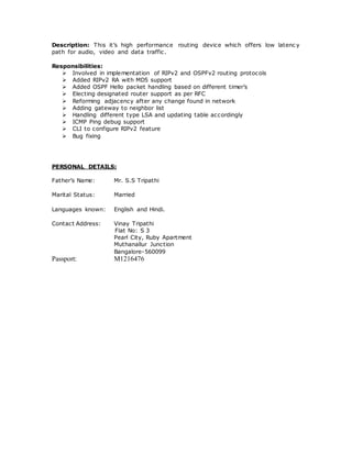 Description: This it’s high performance routing device which offers low latenc y
path for audio, video and data traffic.
Responsibilities:
 Involved in implementation of RIPv2 and OSPFv2 routing protocols
 Added RIPv2 RA with MD5 support
 Added OSPF Hello packet handling based on different timer’s
 Electing designated router support as per RFC
 Reforming adjacency after any change found in network
 Adding gateway to neighbor list
 Handling different type LSA and updating table accordingly
 ICMP Ping debug support
 CLI to configure RIPv2 feature
 Bug fixing
PERSONAL DETAILS:
Father’s Name: Mr. S.S Tripathi
Marital Status: Married
Languages known: English and Hindi.
Contact Address: Vinay Tripathi
Flat No: S 3
Pearl City, Ruby Apartment
Muthanallur Junction
Bangalore-560099
Passport: M1216476
 