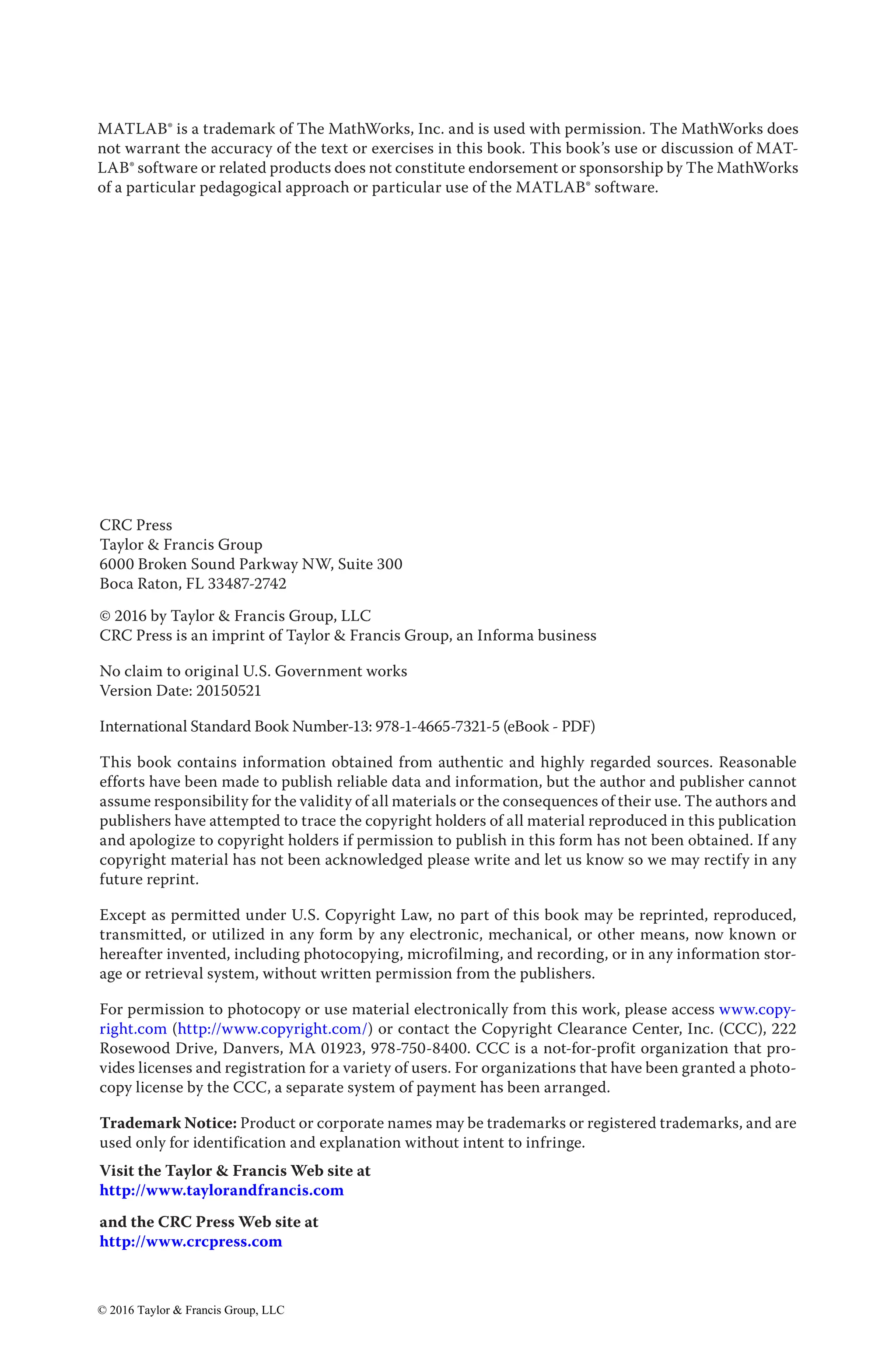 MATLAB® is a trademark of The MathWorks, Inc. and is used with permission. The MathWorks does
not warrant the accuracy of the text or exercises in this book. This book’s use or discussion of MAT-
LAB® software or related products does not constitute endorsement or sponsorship by The MathWorks
of a particular pedagogical approach or particular use of the MATLAB® software.
CRC Press
Taylor & Francis Group
6000 Broken Sound Parkway NW, Suite 300
Boca Raton, FL 33487-2742
© 2016 by Taylor & Francis Group, LLC
CRC Press is an imprint of Taylor & Francis Group, an Informa business
No claim to original U.S. Government works
Version Date: 20150521
International Standard Book Number-13: 978-1-4665-7321-5 (eBook - PDF)
This book contains information obtained from authentic and highly regarded sources. Reasonable
efforts have been made to publish reliable data and information, but the author and publisher cannot
assume responsibility for the validity of all materials or the consequences of their use. The authors and
publishers have attempted to trace the copyright holders of all material reproduced in this publication
and apologize to copyright holders if permission to publish in this form has not been obtained. If any
copyright material has not been acknowledged please write and let us know so we may rectify in any
future reprint.
Except as permitted under U.S. Copyright Law, no part of this book may be reprinted, reproduced,
transmitted, or utilized in any form by any electronic, mechanical, or other means, now known or
hereafter invented, including photocopying, microfilming, and recording, or in any information stor-
age or retrieval system, without written permission from the publishers.
For permission to photocopy or use material electronically from this work, please access www.copy-
right.com (http://www.copyright.com/) or contact the Copyright Clearance Center, Inc. (CCC), 222
Rosewood Drive, Danvers, MA 01923, 978-750-8400. CCC is a not-for-profit organization that pro-
vides licenses and registration for a variety of users. For organizations that have been granted a photo-
copy license by the CCC, a separate system of payment has been arranged.
Trademark Notice: Product or corporate names may be trademarks or registered trademarks, and are
used only for identification and explanation without intent to infringe.
Visit the Taylor & Francis Web site at
http://www.taylorandfrancis.com
and the CRC Press Web site at
http://www.crcpress.com
© 2016 Taylor & Francis Group, LLC
 