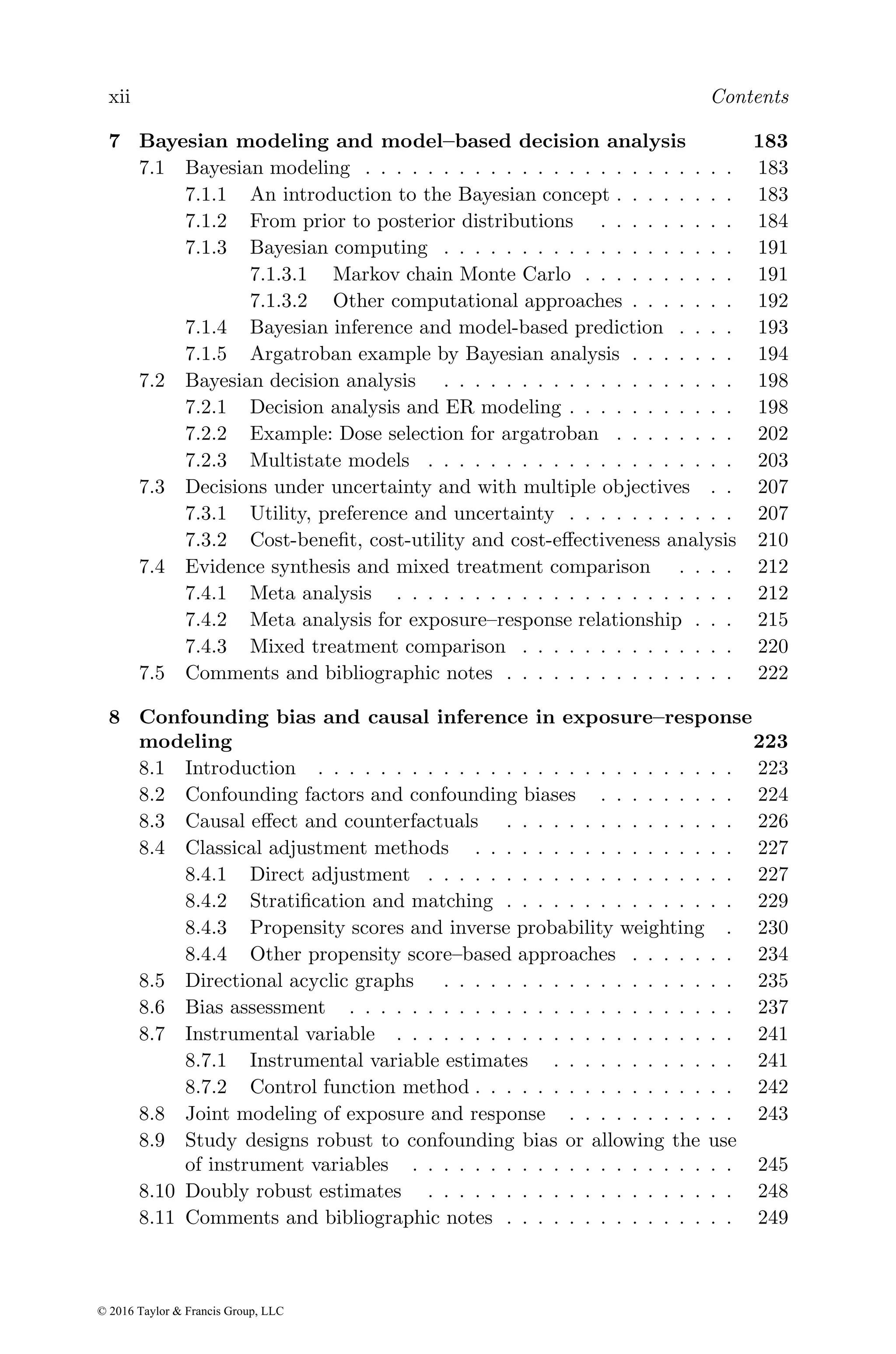 xii Contents
7 Bayesian modeling and model–based decision analysis 183
7.1 Bayesian modeling . . . . . . . . . . . . . . . . . . . . . . . . 183
7.1.1 An introduction to the Bayesian concept . . . . . . . . 183
7.1.2 From prior to posterior distributions . . . . . . . . . 184
7.1.3 Bayesian computing . . . . . . . . . . . . . . . . . . . 191
7.1.3.1 Markov chain Monte Carlo . . . . . . . . . . 191
7.1.3.2 Other computational approaches . . . . . . . 192
7.1.4 Bayesian inference and model-based prediction . . . . 193
7.1.5 Argatroban example by Bayesian analysis . . . . . . . 194
7.2 Bayesian decision analysis . . . . . . . . . . . . . . . . . . . 198
7.2.1 Decision analysis and ER modeling . . . . . . . . . . . 198
7.2.2 Example: Dose selection for argatroban . . . . . . . . 202
7.2.3 Multistate models . . . . . . . . . . . . . . . . . . . . 203
7.3 Decisions under uncertainty and with multiple objectives . . 207
7.3.1 Utility, preference and uncertainty . . . . . . . . . . . 207
7.3.2 Cost-benefit, cost-utility and cost-effectiveness analysis 210
7.4 Evidence synthesis and mixed treatment comparison . . . . 212
7.4.1 Meta analysis . . . . . . . . . . . . . . . . . . . . . . 212
7.4.2 Meta analysis for exposure–response relationship . . . 215
7.4.3 Mixed treatment comparison . . . . . . . . . . . . . . 220
7.5 Comments and bibliographic notes . . . . . . . . . . . . . . . 222
8 Confounding bias and causal inference in exposure–response
modeling 223
8.1 Introduction . . . . . . . . . . . . . . . . . . . . . . . . . . . 223
8.2 Confounding factors and confounding biases . . . . . . . . . 224
8.3 Causal effect and counterfactuals . . . . . . . . . . . . . . . 226
8.4 Classical adjustment methods . . . . . . . . . . . . . . . . . 227
8.4.1 Direct adjustment . . . . . . . . . . . . . . . . . . . . 227
8.4.2 Stratification and matching . . . . . . . . . . . . . . . 229
8.4.3 Propensity scores and inverse probability weighting . 230
8.4.4 Other propensity score–based approaches . . . . . . . 234
8.5 Directional acyclic graphs . . . . . . . . . . . . . . . . . . . 235
8.6 Bias assessment . . . . . . . . . . . . . . . . . . . . . . . . . 237
8.7 Instrumental variable . . . . . . . . . . . . . . . . . . . . . . 241
8.7.1 Instrumental variable estimates . . . . . . . . . . . . 241
8.7.2 Control function method . . . . . . . . . . . . . . . . . 242
8.8 Joint modeling of exposure and response . . . . . . . . . . . 243
8.9 Study designs robust to confounding bias or allowing the use
of instrument variables . . . . . . . . . . . . . . . . . . . . . 245
8.10 Doubly robust estimates . . . . . . . . . . . . . . . . . . . . 248
8.11 Comments and bibliographic notes . . . . . . . . . . . . . . . 249
© 2016 Taylor & Francis Group, LLC
 