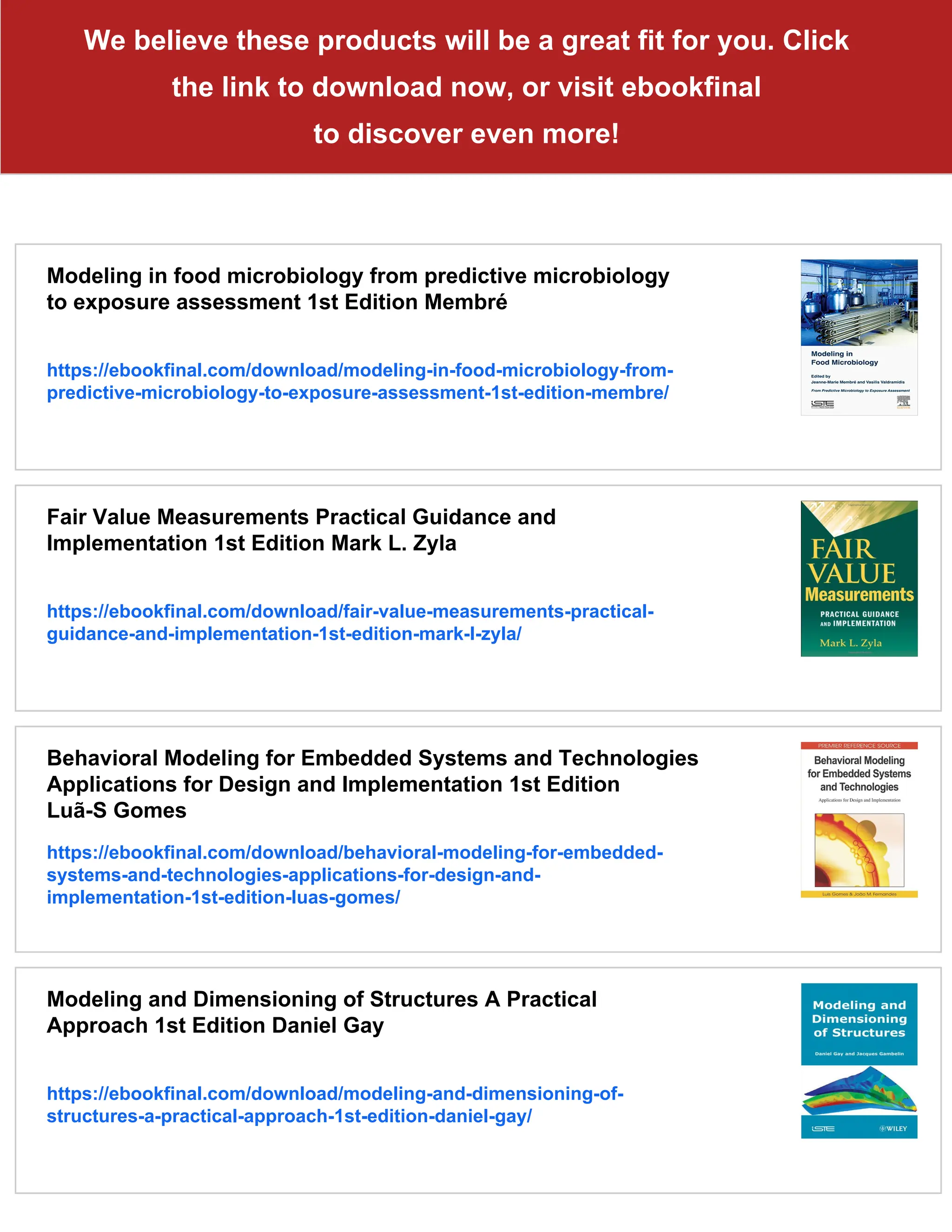 We believe these products will be a great fit for you. Click
the link to download now, or visit ebookfinal
to discover even more!
Modeling in food microbiology from predictive microbiology
to exposure assessment 1st Edition Membré
https://ebookfinal.com/download/modeling-in-food-microbiology-from-
predictive-microbiology-to-exposure-assessment-1st-edition-membre/
Fair Value Measurements Practical Guidance and
Implementation 1st Edition Mark L. Zyla
https://ebookfinal.com/download/fair-value-measurements-practical-
guidance-and-implementation-1st-edition-mark-l-zyla/
Behavioral Modeling for Embedded Systems and Technologies
Applications for Design and Implementation 1st Edition
Luã-S Gomes
https://ebookfinal.com/download/behavioral-modeling-for-embedded-
systems-and-technologies-applications-for-design-and-
implementation-1st-edition-luas-gomes/
Modeling and Dimensioning of Structures A Practical
Approach 1st Edition Daniel Gay
https://ebookfinal.com/download/modeling-and-dimensioning-of-
structures-a-practical-approach-1st-edition-daniel-gay/
 