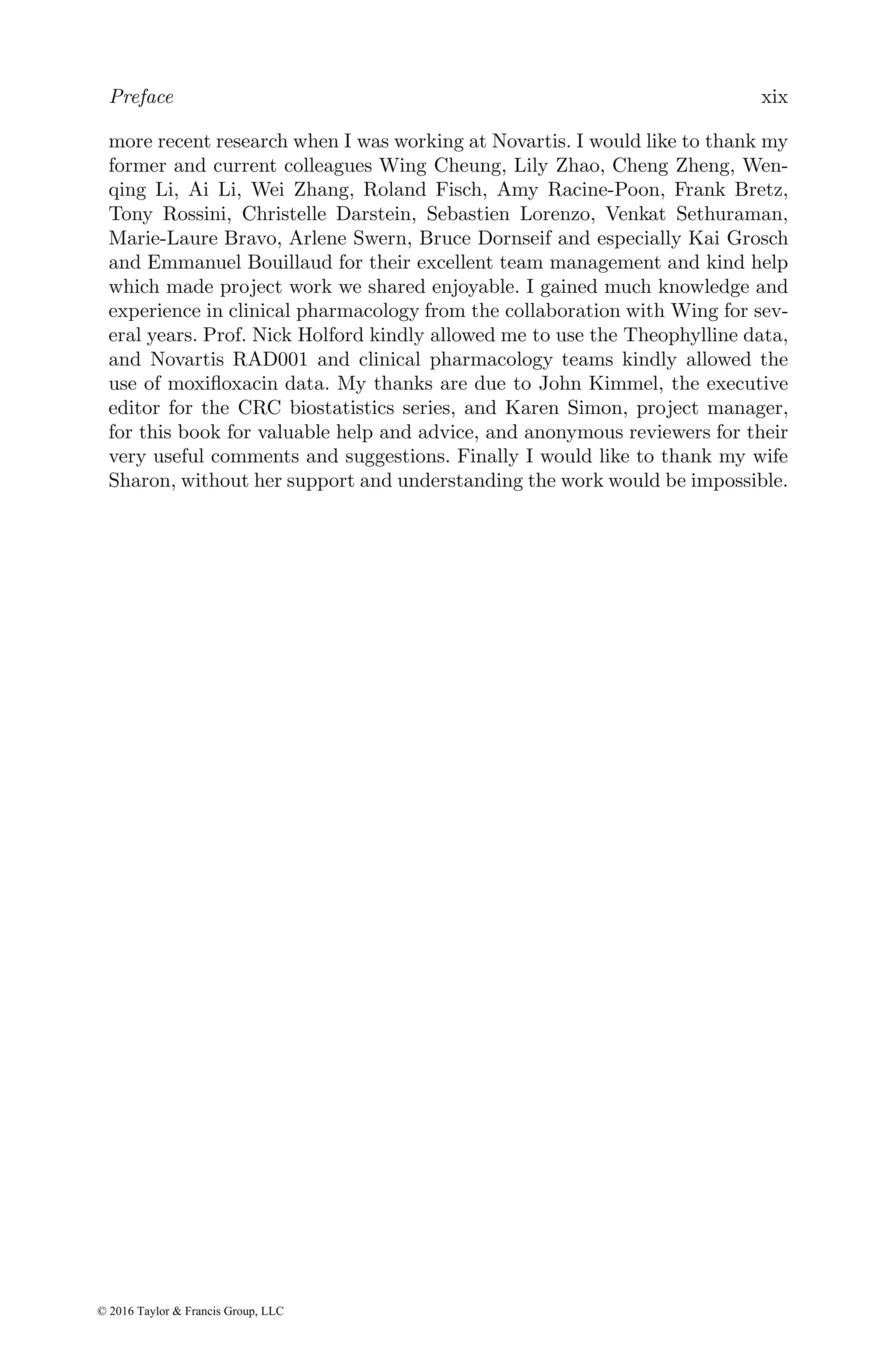 Preface xix
more recent research when I was working at Novartis. I would like to thank my
former and current colleagues Wing Cheung, Lily Zhao, Cheng Zheng, Wen-
qing Li, Ai Li, Wei Zhang, Roland Fisch, Amy Racine-Poon, Frank Bretz,
Tony Rossini, Christelle Darstein, Sebastien Lorenzo, Venkat Sethuraman,
Marie-Laure Bravo, Arlene Swern, Bruce Dornseif and especially Kai Grosch
and Emmanuel Bouillaud for their excellent team management and kind help
which made project work we shared enjoyable. I gained much knowledge and
experience in clinical pharmacology from the collaboration with Wing for sev-
eral years. Prof. Nick Holford kindly allowed me to use the Theophylline data,
and Novartis RAD001 and clinical pharmacology teams kindly allowed the
use of moxifloxacin data. My thanks are due to John Kimmel, the executive
editor for the CRC biostatistics series, and Karen Simon, project manager,
for this book for valuable help and advice, and anonymous reviewers for their
very useful comments and suggestions. Finally I would like to thank my wife
Sharon, without her support and understanding the work would be impossible.
© 2016 Taylor & Francis Group, LLC
 