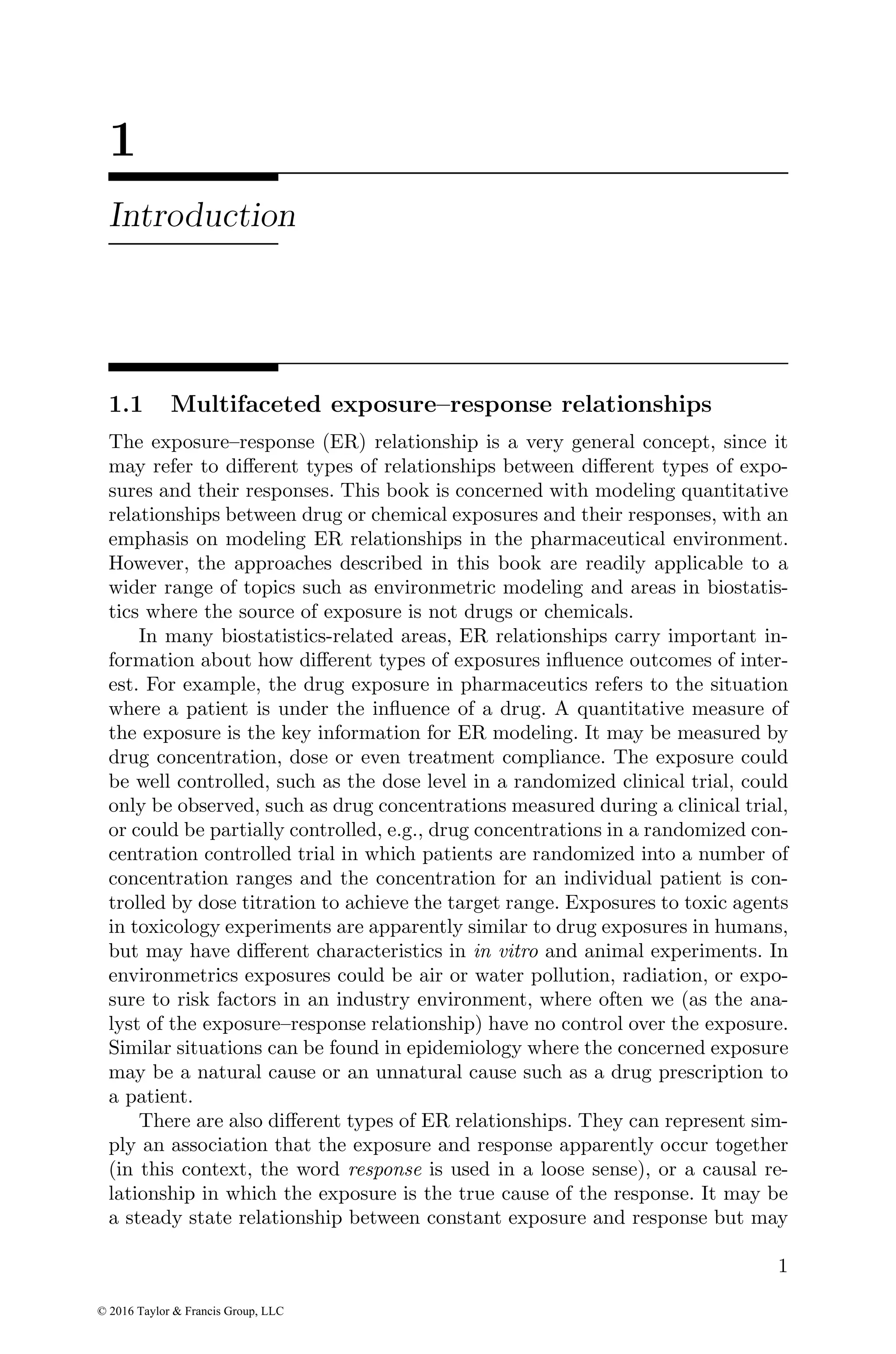 1
Introduction
1.1 Multifaceted exposure–response relationships
The exposure–response (ER) relationship is a very general concept, since it
may refer to different types of relationships between different types of expo-
sures and their responses. This book is concerned with modeling quantitative
relationships between drug or chemical exposures and their responses, with an
emphasis on modeling ER relationships in the pharmaceutical environment.
However, the approaches described in this book are readily applicable to a
wider range of topics such as environmetric modeling and areas in biostatis-
tics where the source of exposure is not drugs or chemicals.
In many biostatistics-related areas, ER relationships carry important in-
formation about how different types of exposures influence outcomes of inter-
est. For example, the drug exposure in pharmaceutics refers to the situation
where a patient is under the influence of a drug. A quantitative measure of
the exposure is the key information for ER modeling. It may be measured by
drug concentration, dose or even treatment compliance. The exposure could
be well controlled, such as the dose level in a randomized clinical trial, could
only be observed, such as drug concentrations measured during a clinical trial,
or could be partially controlled, e.g., drug concentrations in a randomized con-
centration controlled trial in which patients are randomized into a number of
concentration ranges and the concentration for an individual patient is con-
trolled by dose titration to achieve the target range. Exposures to toxic agents
in toxicology experiments are apparently similar to drug exposures in humans,
but may have different characteristics in in vitro and animal experiments. In
environmetrics exposures could be air or water pollution, radiation, or expo-
sure to risk factors in an industry environment, where often we (as the ana-
lyst of the exposure–response relationship) have no control over the exposure.
Similar situations can be found in epidemiology where the concerned exposure
may be a natural cause or an unnatural cause such as a drug prescription to
a patient.
There are also different types of ER relationships. They can represent sim-
ply an association that the exposure and response apparently occur together
(in this context, the word response is used in a loose sense), or a causal re-
lationship in which the exposure is the true cause of the response. It may be
a steady state relationship between constant exposure and response but may
1
© 2016 Taylor & Francis Group, LLC
 