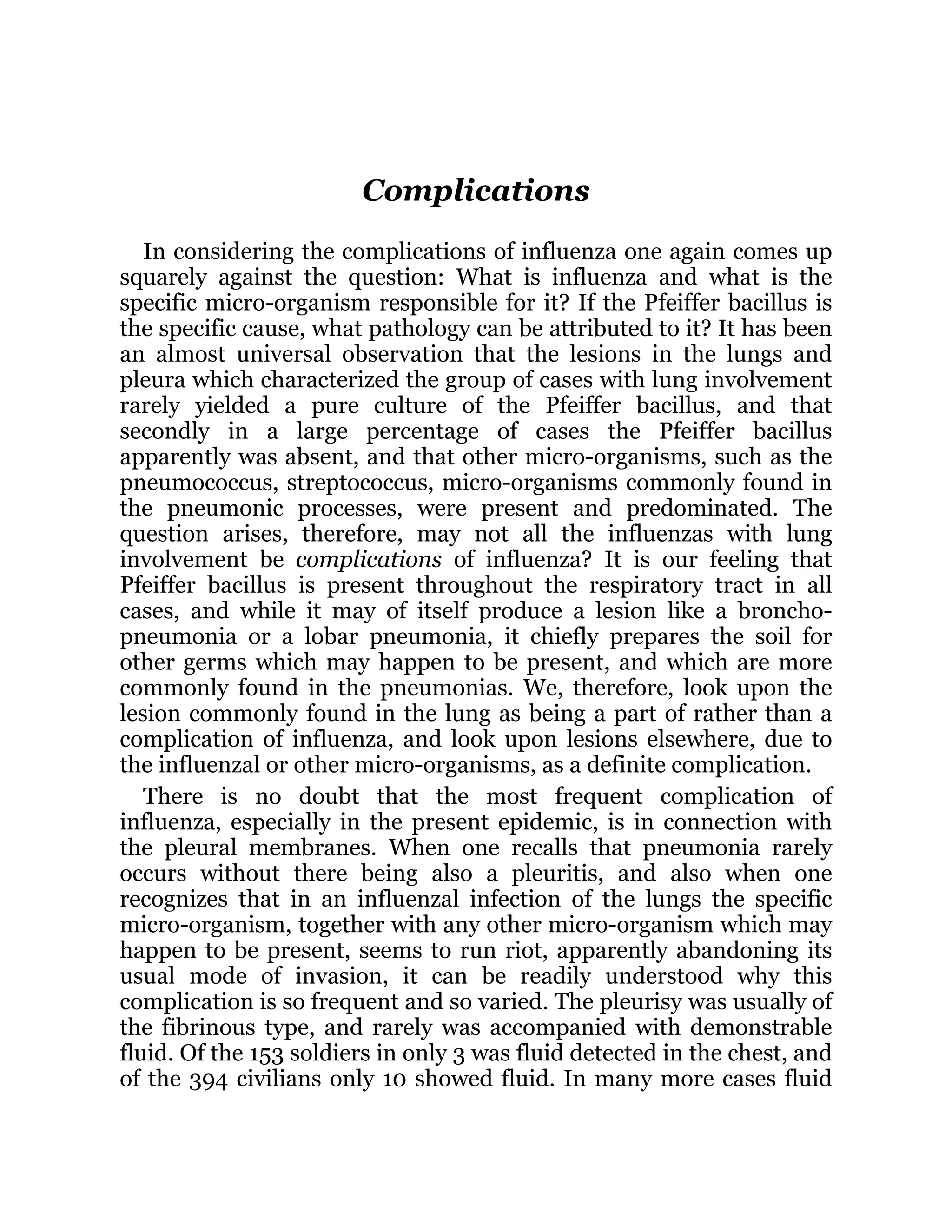 Complications
In considering the complications of influenza one again comes up
squarely against the question: What is influenza and what is the
specific micro-organism responsible for it? If the Pfeiffer bacillus is
the specific cause, what pathology can be attributed to it? It has been
an almost universal observation that the lesions in the lungs and
pleura which characterized the group of cases with lung involvement
rarely yielded a pure culture of the Pfeiffer bacillus, and that
secondly in a large percentage of cases the Pfeiffer bacillus
apparently was absent, and that other micro-organisms, such as the
pneumococcus, streptococcus, micro-organisms commonly found in
the pneumonic processes, were present and predominated. The
question arises, therefore, may not all the influenzas with lung
involvement be complications of influenza? It is our feeling that
Pfeiffer bacillus is present throughout the respiratory tract in all
cases, and while it may of itself produce a lesion like a broncho-
pneumonia or a lobar pneumonia, it chiefly prepares the soil for
other germs which may happen to be present, and which are more
commonly found in the pneumonias. We, therefore, look upon the
lesion commonly found in the lung as being a part of rather than a
complication of influenza, and look upon lesions elsewhere, due to
the influenzal or other micro-organisms, as a definite complication.
There is no doubt that the most frequent complication of
influenza, especially in the present epidemic, is in connection with
the pleural membranes. When one recalls that pneumonia rarely
occurs without there being also a pleuritis, and also when one
recognizes that in an influenzal infection of the lungs the specific
micro-organism, together with any other micro-organism which may
happen to be present, seems to run riot, apparently abandoning its
usual mode of invasion, it can be readily understood why this
complication is so frequent and so varied. The pleurisy was usually of
the fibrinous type, and rarely was accompanied with demonstrable
fluid. Of the 153 soldiers in only 3 was fluid detected in the chest, and
of the 394 civilians only 10 showed fluid. In many more cases fluid
 