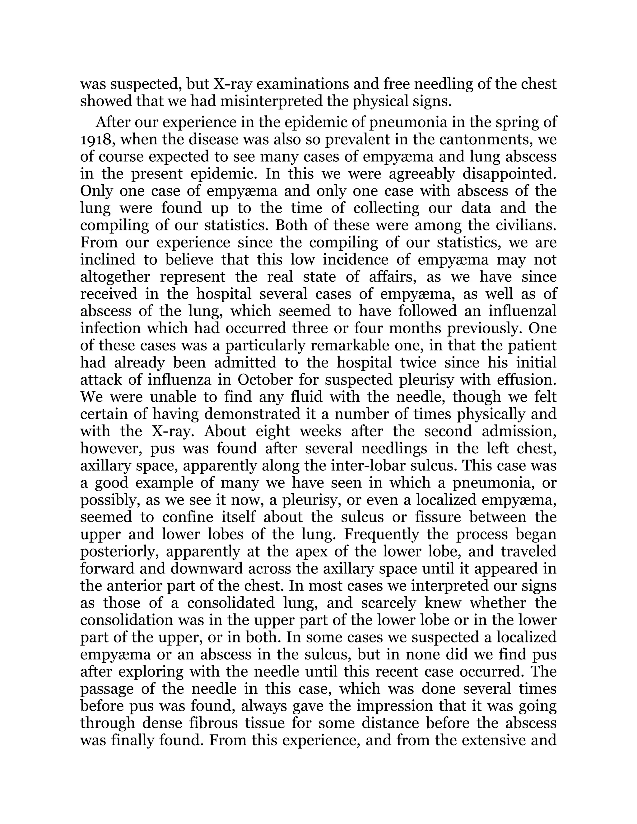 was suspected, but X-ray examinations and free needling of the chest
showed that we had misinterpreted the physical signs.
After our experience in the epidemic of pneumonia in the spring of
1918, when the disease was also so prevalent in the cantonments, we
of course expected to see many cases of empyæma and lung abscess
in the present epidemic. In this we were agreeably disappointed.
Only one case of empyæma and only one case with abscess of the
lung were found up to the time of collecting our data and the
compiling of our statistics. Both of these were among the civilians.
From our experience since the compiling of our statistics, we are
inclined to believe that this low incidence of empyæma may not
altogether represent the real state of affairs, as we have since
received in the hospital several cases of empyæma, as well as of
abscess of the lung, which seemed to have followed an influenzal
infection which had occurred three or four months previously. One
of these cases was a particularly remarkable one, in that the patient
had already been admitted to the hospital twice since his initial
attack of influenza in October for suspected pleurisy with effusion.
We were unable to find any fluid with the needle, though we felt
certain of having demonstrated it a number of times physically and
with the X-ray. About eight weeks after the second admission,
however, pus was found after several needlings in the left chest,
axillary space, apparently along the inter-lobar sulcus. This case was
a good example of many we have seen in which a pneumonia, or
possibly, as we see it now, a pleurisy, or even a localized empyæma,
seemed to confine itself about the sulcus or fissure between the
upper and lower lobes of the lung. Frequently the process began
posteriorly, apparently at the apex of the lower lobe, and traveled
forward and downward across the axillary space until it appeared in
the anterior part of the chest. In most cases we interpreted our signs
as those of a consolidated lung, and scarcely knew whether the
consolidation was in the upper part of the lower lobe or in the lower
part of the upper, or in both. In some cases we suspected a localized
empyæma or an abscess in the sulcus, but in none did we find pus
after exploring with the needle until this recent case occurred. The
passage of the needle in this case, which was done several times
before pus was found, always gave the impression that it was going
through dense fibrous tissue for some distance before the abscess
was finally found. From this experience, and from the extensive and
 