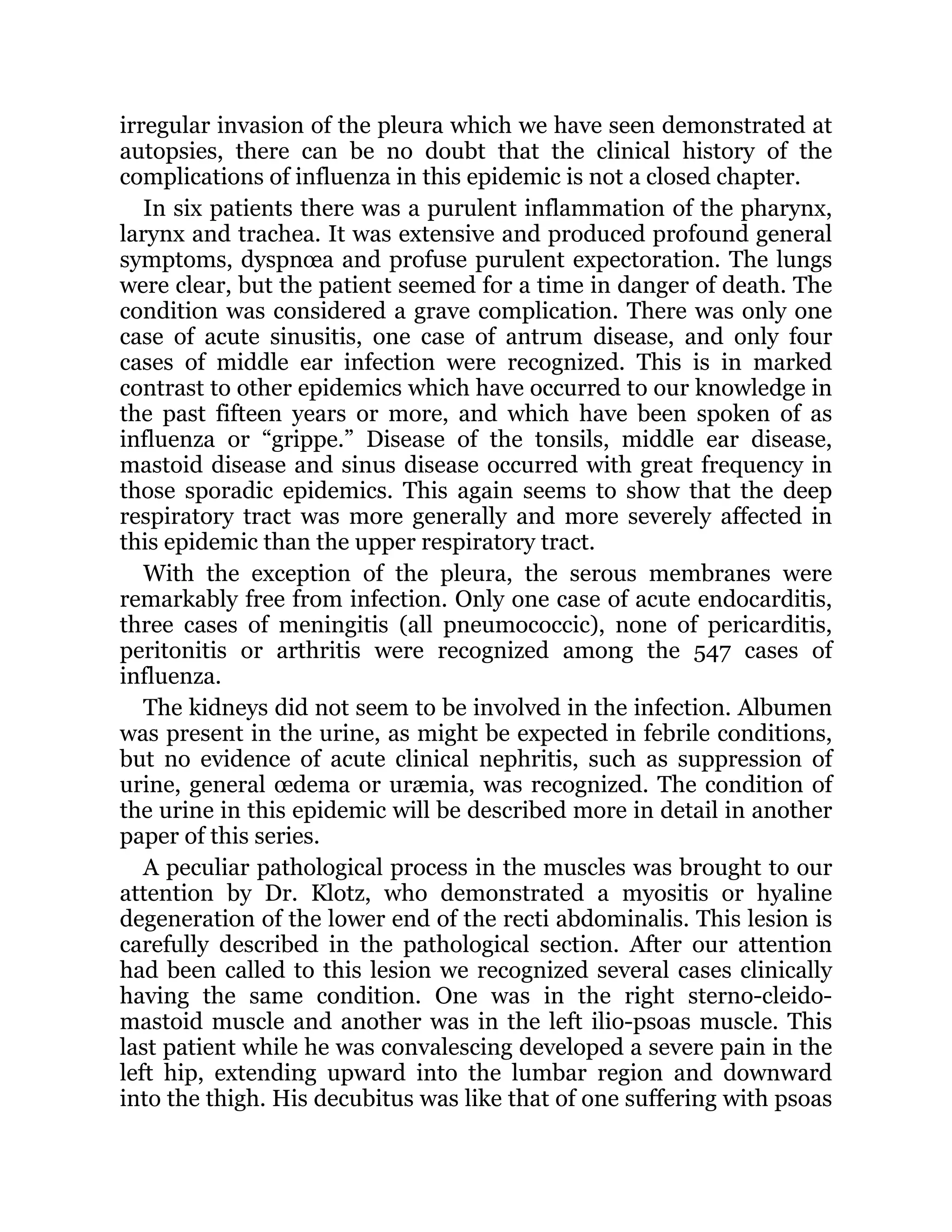 irregular invasion of the pleura which we have seen demonstrated at
autopsies, there can be no doubt that the clinical history of the
complications of influenza in this epidemic is not a closed chapter.
In six patients there was a purulent inflammation of the pharynx,
larynx and trachea. It was extensive and produced profound general
symptoms, dyspnœa and profuse purulent expectoration. The lungs
were clear, but the patient seemed for a time in danger of death. The
condition was considered a grave complication. There was only one
case of acute sinusitis, one case of antrum disease, and only four
cases of middle ear infection were recognized. This is in marked
contrast to other epidemics which have occurred to our knowledge in
the past fifteen years or more, and which have been spoken of as
influenza or “grippe.” Disease of the tonsils, middle ear disease,
mastoid disease and sinus disease occurred with great frequency in
those sporadic epidemics. This again seems to show that the deep
respiratory tract was more generally and more severely affected in
this epidemic than the upper respiratory tract.
With the exception of the pleura, the serous membranes were
remarkably free from infection. Only one case of acute endocarditis,
three cases of meningitis (all pneumococcic), none of pericarditis,
peritonitis or arthritis were recognized among the 547 cases of
influenza.
The kidneys did not seem to be involved in the infection. Albumen
was present in the urine, as might be expected in febrile conditions,
but no evidence of acute clinical nephritis, such as suppression of
urine, general œdema or uræmia, was recognized. The condition of
the urine in this epidemic will be described more in detail in another
paper of this series.
A peculiar pathological process in the muscles was brought to our
attention by Dr. Klotz, who demonstrated a myositis or hyaline
degeneration of the lower end of the recti abdominalis. This lesion is
carefully described in the pathological section. After our attention
had been called to this lesion we recognized several cases clinically
having the same condition. One was in the right sterno-cleido-
mastoid muscle and another was in the left ilio-psoas muscle. This
last patient while he was convalescing developed a severe pain in the
left hip, extending upward into the lumbar region and downward
into the thigh. His decubitus was like that of one suffering with psoas
 