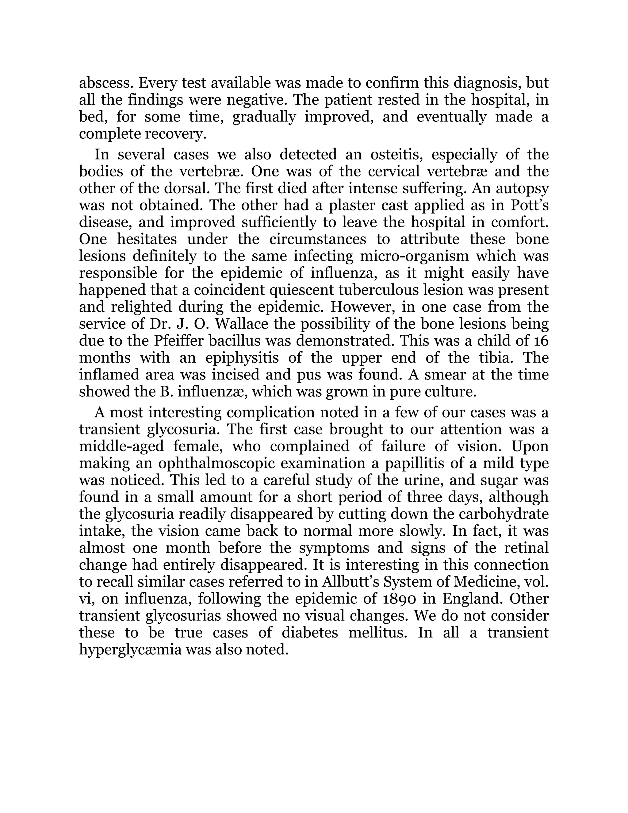 abscess. Every test available was made to confirm this diagnosis, but
all the findings were negative. The patient rested in the hospital, in
bed, for some time, gradually improved, and eventually made a
complete recovery.
In several cases we also detected an osteitis, especially of the
bodies of the vertebræ. One was of the cervical vertebræ and the
other of the dorsal. The first died after intense suffering. An autopsy
was not obtained. The other had a plaster cast applied as in Pott’s
disease, and improved sufficiently to leave the hospital in comfort.
One hesitates under the circumstances to attribute these bone
lesions definitely to the same infecting micro-organism which was
responsible for the epidemic of influenza, as it might easily have
happened that a coincident quiescent tuberculous lesion was present
and relighted during the epidemic. However, in one case from the
service of Dr. J. O. Wallace the possibility of the bone lesions being
due to the Pfeiffer bacillus was demonstrated. This was a child of 16
months with an epiphysitis of the upper end of the tibia. The
inflamed area was incised and pus was found. A smear at the time
showed the B. influenzæ, which was grown in pure culture.
A most interesting complication noted in a few of our cases was a
transient glycosuria. The first case brought to our attention was a
middle-aged female, who complained of failure of vision. Upon
making an ophthalmoscopic examination a papillitis of a mild type
was noticed. This led to a careful study of the urine, and sugar was
found in a small amount for a short period of three days, although
the glycosuria readily disappeared by cutting down the carbohydrate
intake, the vision came back to normal more slowly. In fact, it was
almost one month before the symptoms and signs of the retinal
change had entirely disappeared. It is interesting in this connection
to recall similar cases referred to in Allbutt’s System of Medicine, vol.
vi, on influenza, following the epidemic of 1890 in England. Other
transient glycosurias showed no visual changes. We do not consider
these to be true cases of diabetes mellitus. In all a transient
hyperglycæmia was also noted.
 