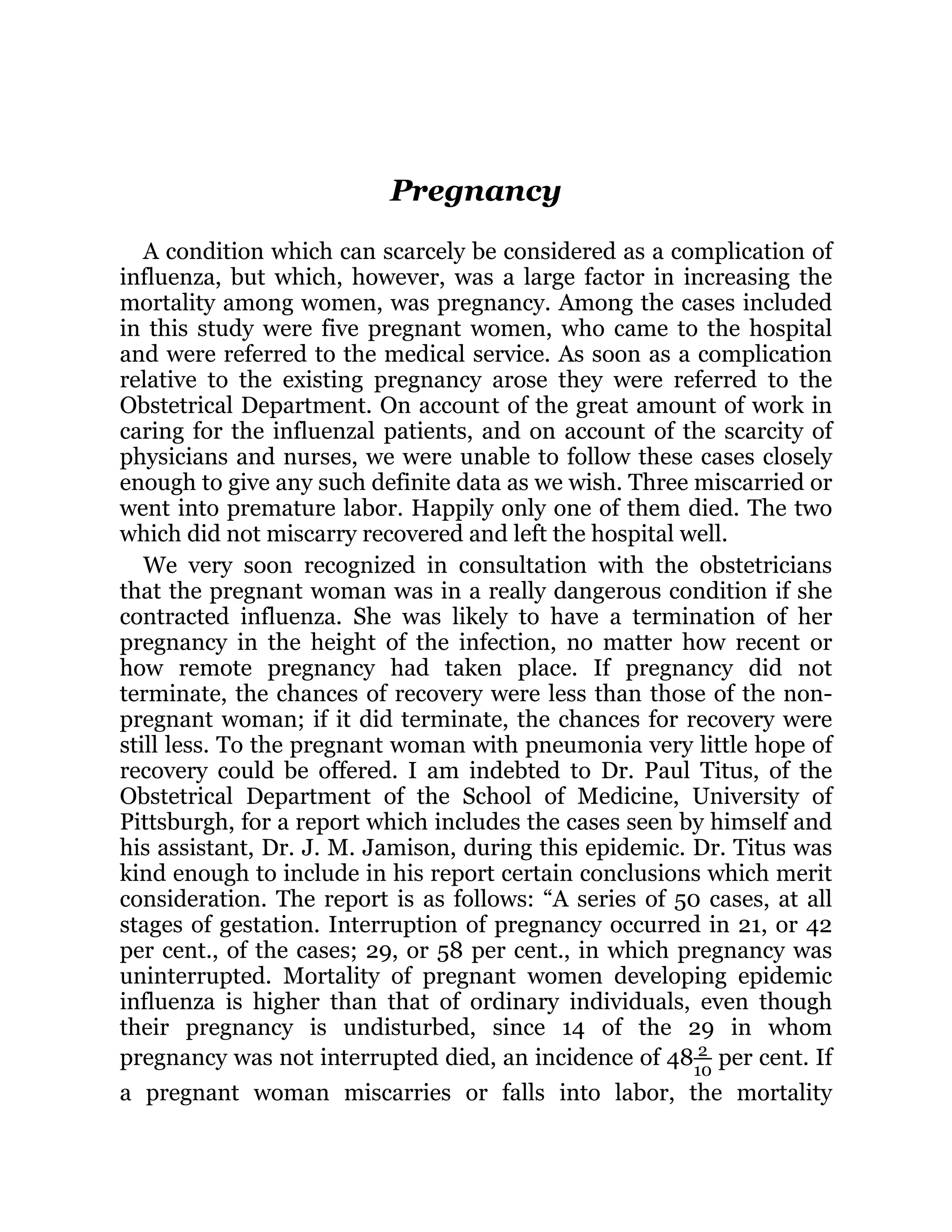 Pregnancy
A condition which can scarcely be considered as a complication of
influenza, but which, however, was a large factor in increasing the
mortality among women, was pregnancy. Among the cases included
in this study were five pregnant women, who came to the hospital
and were referred to the medical service. As soon as a complication
relative to the existing pregnancy arose they were referred to the
Obstetrical Department. On account of the great amount of work in
caring for the influenzal patients, and on account of the scarcity of
physicians and nurses, we were unable to follow these cases closely
enough to give any such definite data as we wish. Three miscarried or
went into premature labor. Happily only one of them died. The two
which did not miscarry recovered and left the hospital well.
We very soon recognized in consultation with the obstetricians
that the pregnant woman was in a really dangerous condition if she
contracted influenza. She was likely to have a termination of her
pregnancy in the height of the infection, no matter how recent or
how remote pregnancy had taken place. If pregnancy did not
terminate, the chances of recovery were less than those of the non-
pregnant woman; if it did terminate, the chances for recovery were
still less. To the pregnant woman with pneumonia very little hope of
recovery could be offered. I am indebted to Dr. Paul Titus, of the
Obstetrical Department of the School of Medicine, University of
Pittsburgh, for a report which includes the cases seen by himself and
his assistant, Dr. J. M. Jamison, during this epidemic. Dr. Titus was
kind enough to include in his report certain conclusions which merit
consideration. The report is as follows: “A series of 50 cases, at all
stages of gestation. Interruption of pregnancy occurred in 21, or 42
per cent., of the cases; 29, or 58 per cent., in which pregnancy was
uninterrupted. Mortality of pregnant women developing epidemic
influenza is higher than that of ordinary individuals, even though
their pregnancy is undisturbed, since 14 of the 29 in whom
pregnancy was not interrupted died, an incidence of 48 2
10
per cent. If
a pregnant woman miscarries or falls into labor, the mortality
 