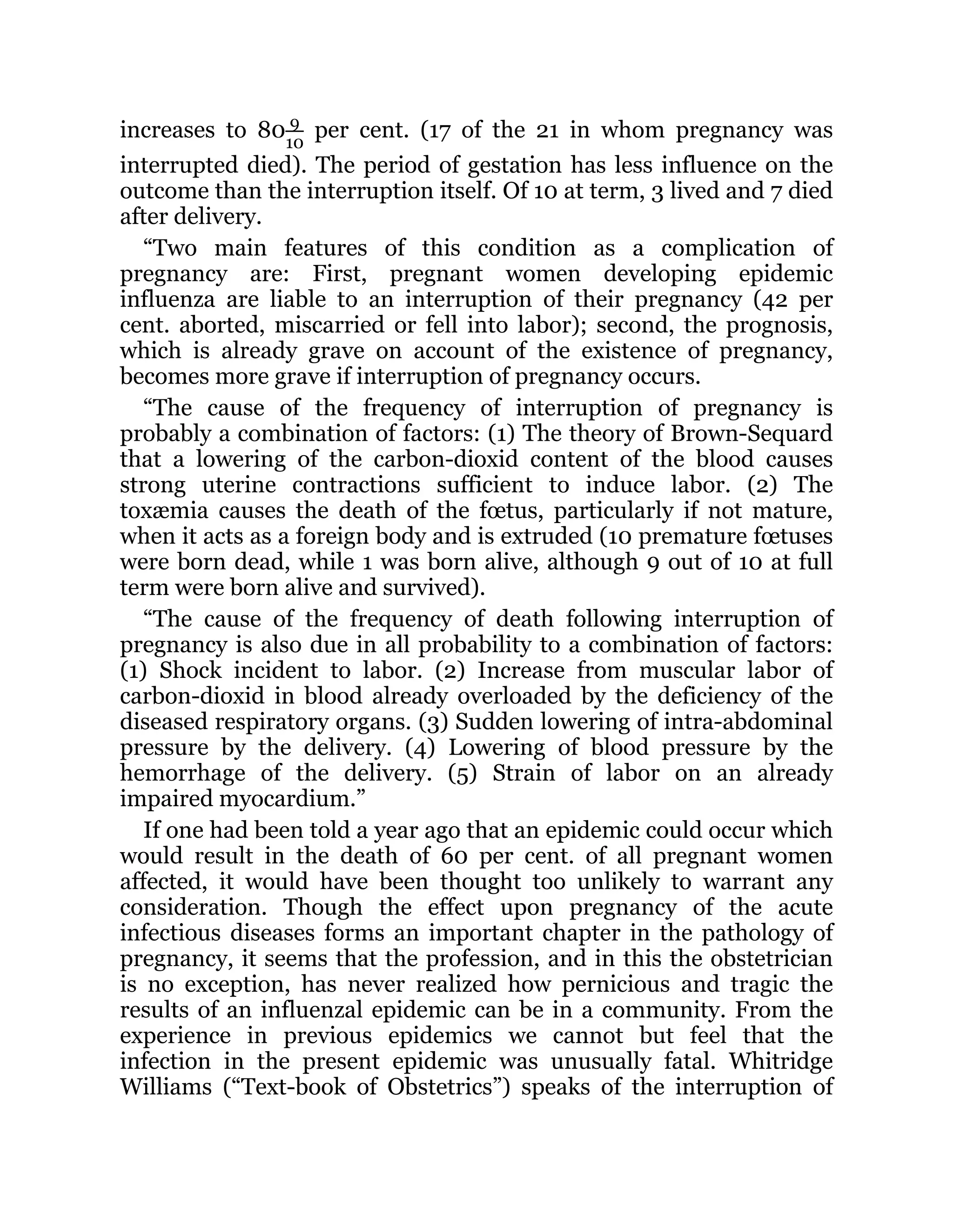increases to 80 9
10
per cent. (17 of the 21 in whom pregnancy was
interrupted died). The period of gestation has less influence on the
outcome than the interruption itself. Of 10 at term, 3 lived and 7 died
after delivery.
“Two main features of this condition as a complication of
pregnancy are: First, pregnant women developing epidemic
influenza are liable to an interruption of their pregnancy (42 per
cent. aborted, miscarried or fell into labor); second, the prognosis,
which is already grave on account of the existence of pregnancy,
becomes more grave if interruption of pregnancy occurs.
“The cause of the frequency of interruption of pregnancy is
probably a combination of factors: (1) The theory of Brown-Sequard
that a lowering of the carbon-dioxid content of the blood causes
strong uterine contractions sufficient to induce labor. (2) The
toxæmia causes the death of the fœtus, particularly if not mature,
when it acts as a foreign body and is extruded (10 premature fœtuses
were born dead, while 1 was born alive, although 9 out of 10 at full
term were born alive and survived).
“The cause of the frequency of death following interruption of
pregnancy is also due in all probability to a combination of factors:
(1) Shock incident to labor. (2) Increase from muscular labor of
carbon-dioxid in blood already overloaded by the deficiency of the
diseased respiratory organs. (3) Sudden lowering of intra-abdominal
pressure by the delivery. (4) Lowering of blood pressure by the
hemorrhage of the delivery. (5) Strain of labor on an already
impaired myocardium.”
If one had been told a year ago that an epidemic could occur which
would result in the death of 60 per cent. of all pregnant women
affected, it would have been thought too unlikely to warrant any
consideration. Though the effect upon pregnancy of the acute
infectious diseases forms an important chapter in the pathology of
pregnancy, it seems that the profession, and in this the obstetrician
is no exception, has never realized how pernicious and tragic the
results of an influenzal epidemic can be in a community. From the
experience in previous epidemics we cannot but feel that the
infection in the present epidemic was unusually fatal. Whitridge
Williams (“Text-book of Obstetrics”) speaks of the interruption of
 