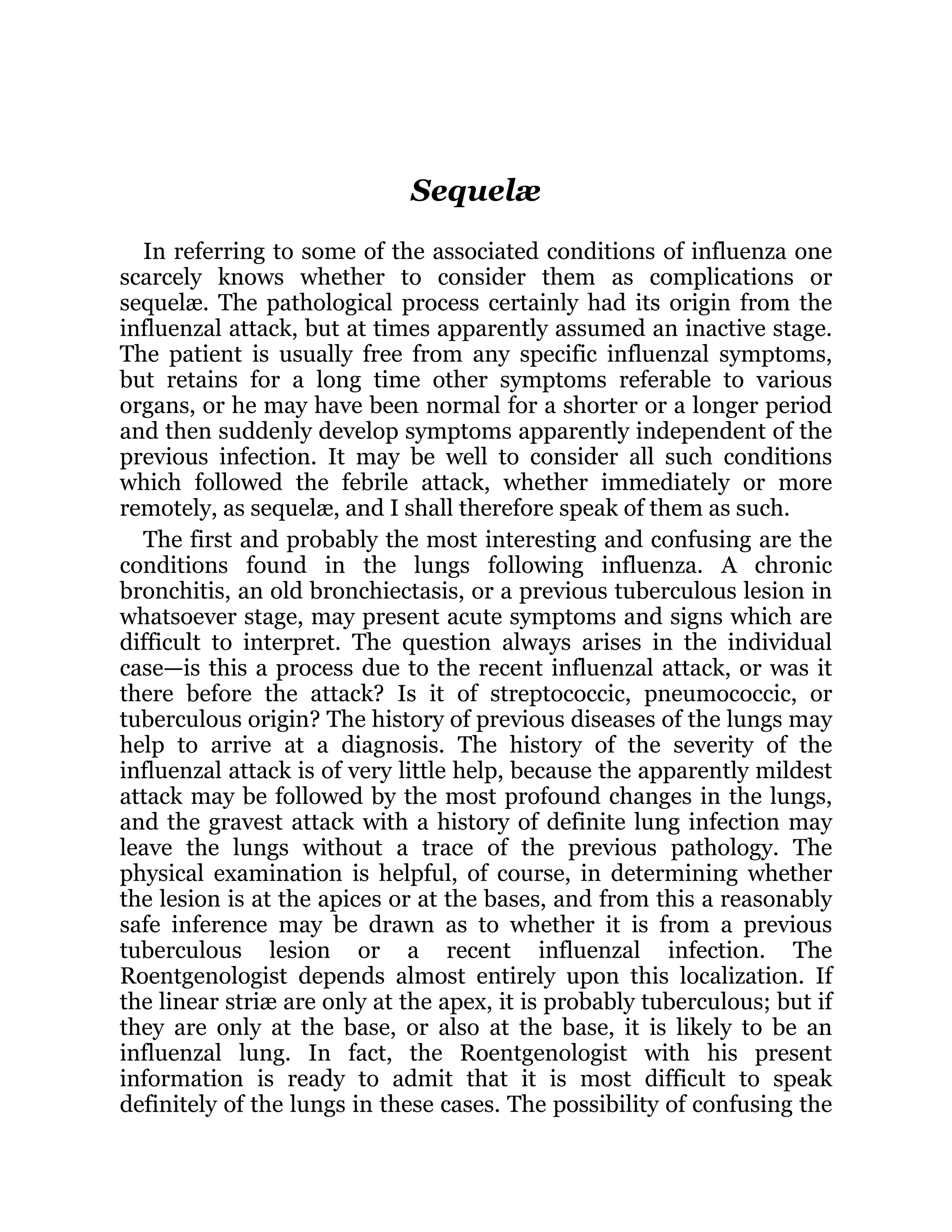 Sequelæ
In referring to some of the associated conditions of influenza one
scarcely knows whether to consider them as complications or
sequelæ. The pathological process certainly had its origin from the
influenzal attack, but at times apparently assumed an inactive stage.
The patient is usually free from any specific influenzal symptoms,
but retains for a long time other symptoms referable to various
organs, or he may have been normal for a shorter or a longer period
and then suddenly develop symptoms apparently independent of the
previous infection. It may be well to consider all such conditions
which followed the febrile attack, whether immediately or more
remotely, as sequelæ, and I shall therefore speak of them as such.
The first and probably the most interesting and confusing are the
conditions found in the lungs following influenza. A chronic
bronchitis, an old bronchiectasis, or a previous tuberculous lesion in
whatsoever stage, may present acute symptoms and signs which are
difficult to interpret. The question always arises in the individual
case—is this a process due to the recent influenzal attack, or was it
there before the attack? Is it of streptococcic, pneumococcic, or
tuberculous origin? The history of previous diseases of the lungs may
help to arrive at a diagnosis. The history of the severity of the
influenzal attack is of very little help, because the apparently mildest
attack may be followed by the most profound changes in the lungs,
and the gravest attack with a history of definite lung infection may
leave the lungs without a trace of the previous pathology. The
physical examination is helpful, of course, in determining whether
the lesion is at the apices or at the bases, and from this a reasonably
safe inference may be drawn as to whether it is from a previous
tuberculous lesion or a recent influenzal infection. The
Roentgenologist depends almost entirely upon this localization. If
the linear striæ are only at the apex, it is probably tuberculous; but if
they are only at the base, or also at the base, it is likely to be an
influenzal lung. In fact, the Roentgenologist with his present
information is ready to admit that it is most difficult to speak
definitely of the lungs in these cases. The possibility of confusing the
 