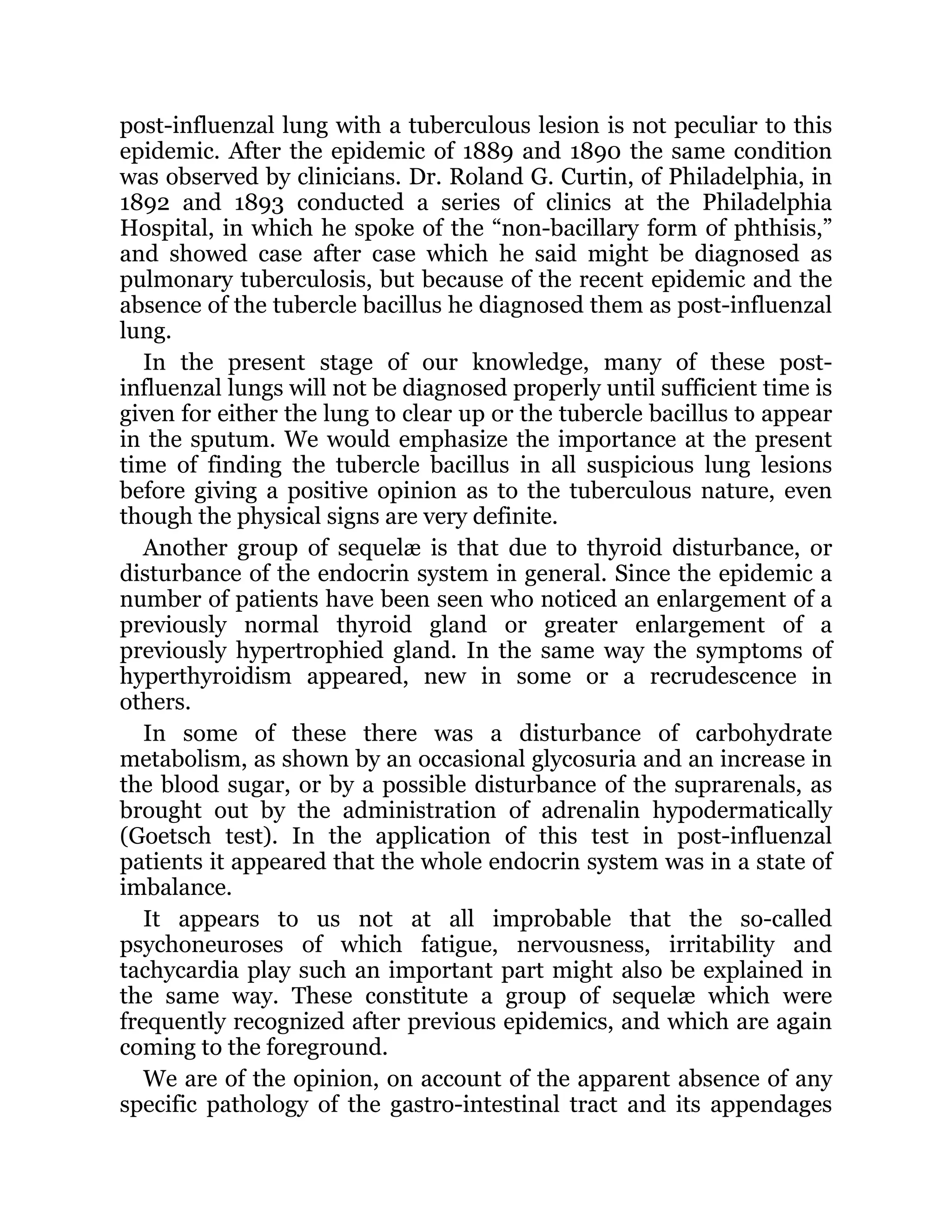 post-influenzal lung with a tuberculous lesion is not peculiar to this
epidemic. After the epidemic of 1889 and 1890 the same condition
was observed by clinicians. Dr. Roland G. Curtin, of Philadelphia, in
1892 and 1893 conducted a series of clinics at the Philadelphia
Hospital, in which he spoke of the “non-bacillary form of phthisis,”
and showed case after case which he said might be diagnosed as
pulmonary tuberculosis, but because of the recent epidemic and the
absence of the tubercle bacillus he diagnosed them as post-influenzal
lung.
In the present stage of our knowledge, many of these post-
influenzal lungs will not be diagnosed properly until sufficient time is
given for either the lung to clear up or the tubercle bacillus to appear
in the sputum. We would emphasize the importance at the present
time of finding the tubercle bacillus in all suspicious lung lesions
before giving a positive opinion as to the tuberculous nature, even
though the physical signs are very definite.
Another group of sequelæ is that due to thyroid disturbance, or
disturbance of the endocrin system in general. Since the epidemic a
number of patients have been seen who noticed an enlargement of a
previously normal thyroid gland or greater enlargement of a
previously hypertrophied gland. In the same way the symptoms of
hyperthyroidism appeared, new in some or a recrudescence in
others.
In some of these there was a disturbance of carbohydrate
metabolism, as shown by an occasional glycosuria and an increase in
the blood sugar, or by a possible disturbance of the suprarenals, as
brought out by the administration of adrenalin hypodermatically
(Goetsch test). In the application of this test in post-influenzal
patients it appeared that the whole endocrin system was in a state of
imbalance.
It appears to us not at all improbable that the so-called
psychoneuroses of which fatigue, nervousness, irritability and
tachycardia play such an important part might also be explained in
the same way. These constitute a group of sequelæ which were
frequently recognized after previous epidemics, and which are again
coming to the foreground.
We are of the opinion, on account of the apparent absence of any
specific pathology of the gastro-intestinal tract and its appendages
 