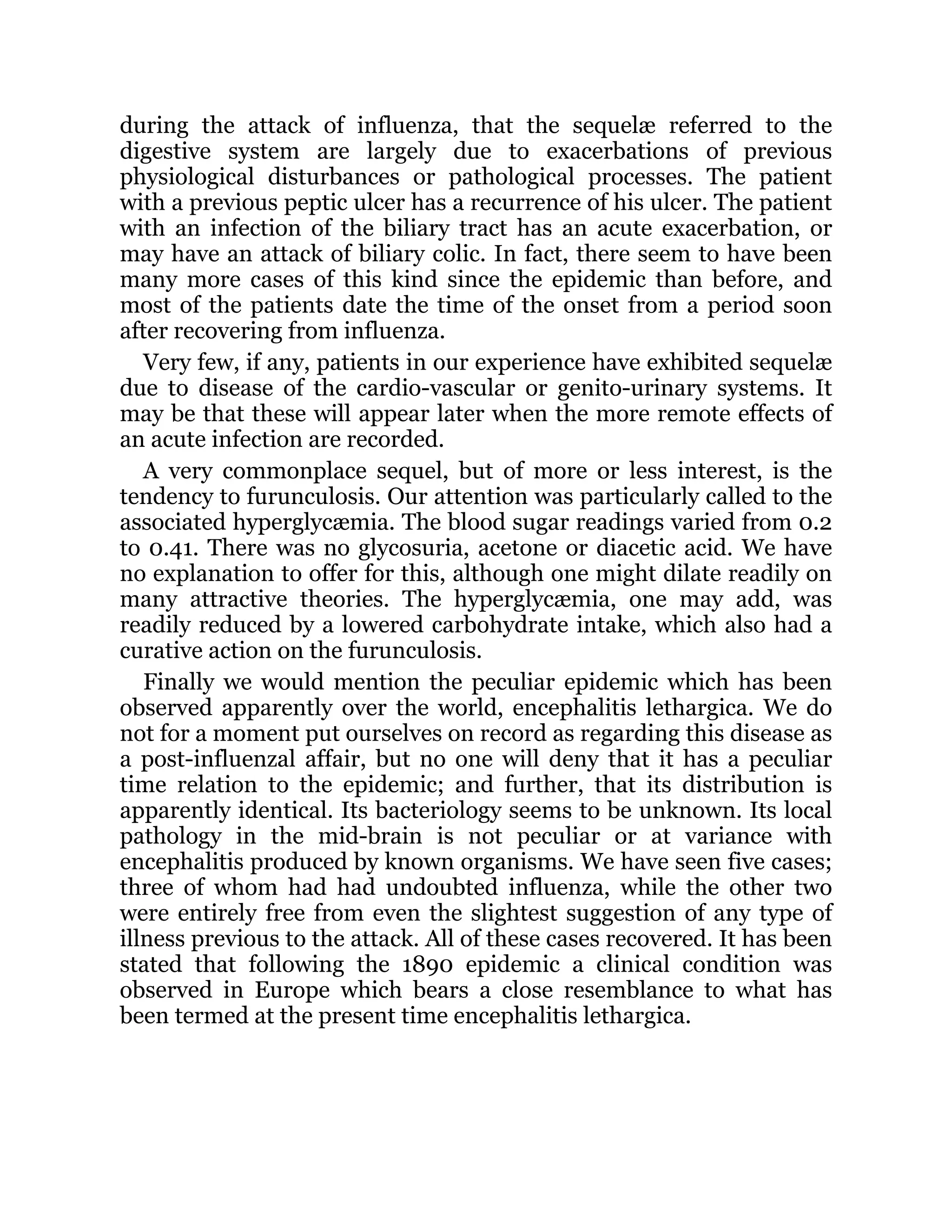during the attack of influenza, that the sequelæ referred to the
digestive system are largely due to exacerbations of previous
physiological disturbances or pathological processes. The patient
with a previous peptic ulcer has a recurrence of his ulcer. The patient
with an infection of the biliary tract has an acute exacerbation, or
may have an attack of biliary colic. In fact, there seem to have been
many more cases of this kind since the epidemic than before, and
most of the patients date the time of the onset from a period soon
after recovering from influenza.
Very few, if any, patients in our experience have exhibited sequelæ
due to disease of the cardio-vascular or genito-urinary systems. It
may be that these will appear later when the more remote effects of
an acute infection are recorded.
A very commonplace sequel, but of more or less interest, is the
tendency to furunculosis. Our attention was particularly called to the
associated hyperglycæmia. The blood sugar readings varied from 0.2
to 0.41. There was no glycosuria, acetone or diacetic acid. We have
no explanation to offer for this, although one might dilate readily on
many attractive theories. The hyperglycæmia, one may add, was
readily reduced by a lowered carbohydrate intake, which also had a
curative action on the furunculosis.
Finally we would mention the peculiar epidemic which has been
observed apparently over the world, encephalitis lethargica. We do
not for a moment put ourselves on record as regarding this disease as
a post-influenzal affair, but no one will deny that it has a peculiar
time relation to the epidemic; and further, that its distribution is
apparently identical. Its bacteriology seems to be unknown. Its local
pathology in the mid-brain is not peculiar or at variance with
encephalitis produced by known organisms. We have seen five cases;
three of whom had had undoubted influenza, while the other two
were entirely free from even the slightest suggestion of any type of
illness previous to the attack. All of these cases recovered. It has been
stated that following the 1890 epidemic a clinical condition was
observed in Europe which bears a close resemblance to what has
been termed at the present time encephalitis lethargica.
 