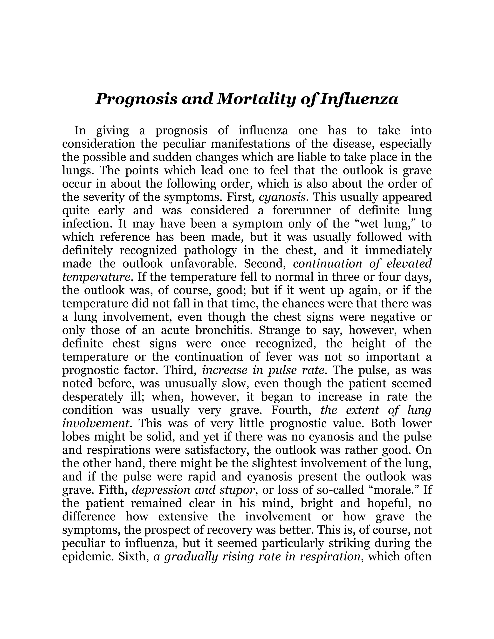 Prognosis and Mortality of Influenza
In giving a prognosis of influenza one has to take into
consideration the peculiar manifestations of the disease, especially
the possible and sudden changes which are liable to take place in the
lungs. The points which lead one to feel that the outlook is grave
occur in about the following order, which is also about the order of
the severity of the symptoms. First, cyanosis. This usually appeared
quite early and was considered a forerunner of definite lung
infection. It may have been a symptom only of the “wet lung,” to
which reference has been made, but it was usually followed with
definitely recognized pathology in the chest, and it immediately
made the outlook unfavorable. Second, continuation of elevated
temperature. If the temperature fell to normal in three or four days,
the outlook was, of course, good; but if it went up again, or if the
temperature did not fall in that time, the chances were that there was
a lung involvement, even though the chest signs were negative or
only those of an acute bronchitis. Strange to say, however, when
definite chest signs were once recognized, the height of the
temperature or the continuation of fever was not so important a
prognostic factor. Third, increase in pulse rate. The pulse, as was
noted before, was unusually slow, even though the patient seemed
desperately ill; when, however, it began to increase in rate the
condition was usually very grave. Fourth, the extent of lung
involvement. This was of very little prognostic value. Both lower
lobes might be solid, and yet if there was no cyanosis and the pulse
and respirations were satisfactory, the outlook was rather good. On
the other hand, there might be the slightest involvement of the lung,
and if the pulse were rapid and cyanosis present the outlook was
grave. Fifth, depression and stupor, or loss of so-called “morale.” If
the patient remained clear in his mind, bright and hopeful, no
difference how extensive the involvement or how grave the
symptoms, the prospect of recovery was better. This is, of course, not
peculiar to influenza, but it seemed particularly striking during the
epidemic. Sixth, a gradually rising rate in respiration, which often
 
