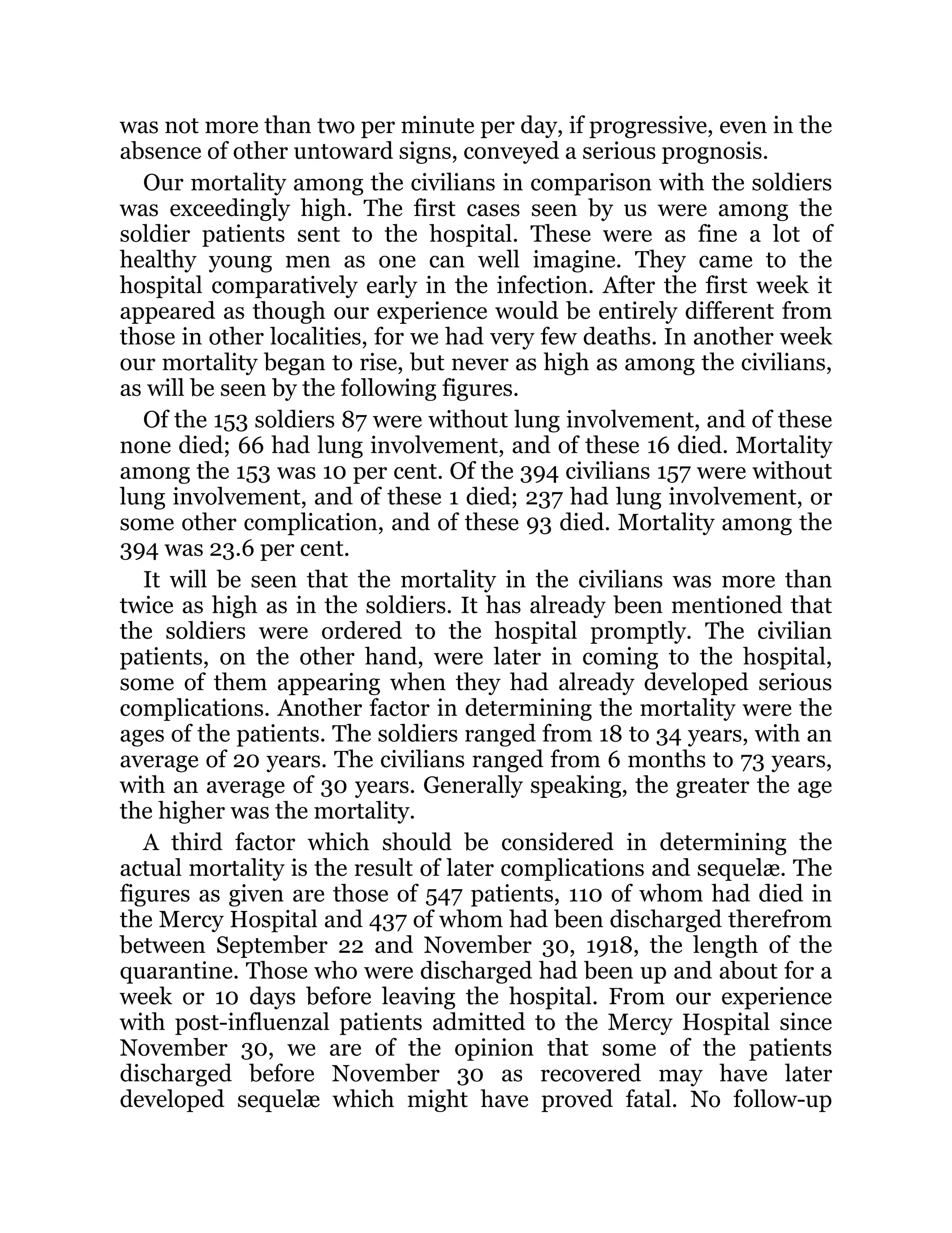 was not more than two per minute per day, if progressive, even in the
absence of other untoward signs, conveyed a serious prognosis.
Our mortality among the civilians in comparison with the soldiers
was exceedingly high. The first cases seen by us were among the
soldier patients sent to the hospital. These were as fine a lot of
healthy young men as one can well imagine. They came to the
hospital comparatively early in the infection. After the first week it
appeared as though our experience would be entirely different from
those in other localities, for we had very few deaths. In another week
our mortality began to rise, but never as high as among the civilians,
as will be seen by the following figures.
Of the 153 soldiers 87 were without lung involvement, and of these
none died; 66 had lung involvement, and of these 16 died. Mortality
among the 153 was 10 per cent. Of the 394 civilians 157 were without
lung involvement, and of these 1 died; 237 had lung involvement, or
some other complication, and of these 93 died. Mortality among the
394 was 23.6 per cent.
It will be seen that the mortality in the civilians was more than
twice as high as in the soldiers. It has already been mentioned that
the soldiers were ordered to the hospital promptly. The civilian
patients, on the other hand, were later in coming to the hospital,
some of them appearing when they had already developed serious
complications. Another factor in determining the mortality were the
ages of the patients. The soldiers ranged from 18 to 34 years, with an
average of 20 years. The civilians ranged from 6 months to 73 years,
with an average of 30 years. Generally speaking, the greater the age
the higher was the mortality.
A third factor which should be considered in determining the
actual mortality is the result of later complications and sequelæ. The
figures as given are those of 547 patients, 110 of whom had died in
the Mercy Hospital and 437 of whom had been discharged therefrom
between September 22 and November 30, 1918, the length of the
quarantine. Those who were discharged had been up and about for a
week or 10 days before leaving the hospital. From our experience
with post-influenzal patients admitted to the Mercy Hospital since
November 30, we are of the opinion that some of the patients
discharged before November 30 as recovered may have later
developed sequelæ which might have proved fatal. No follow-up
 