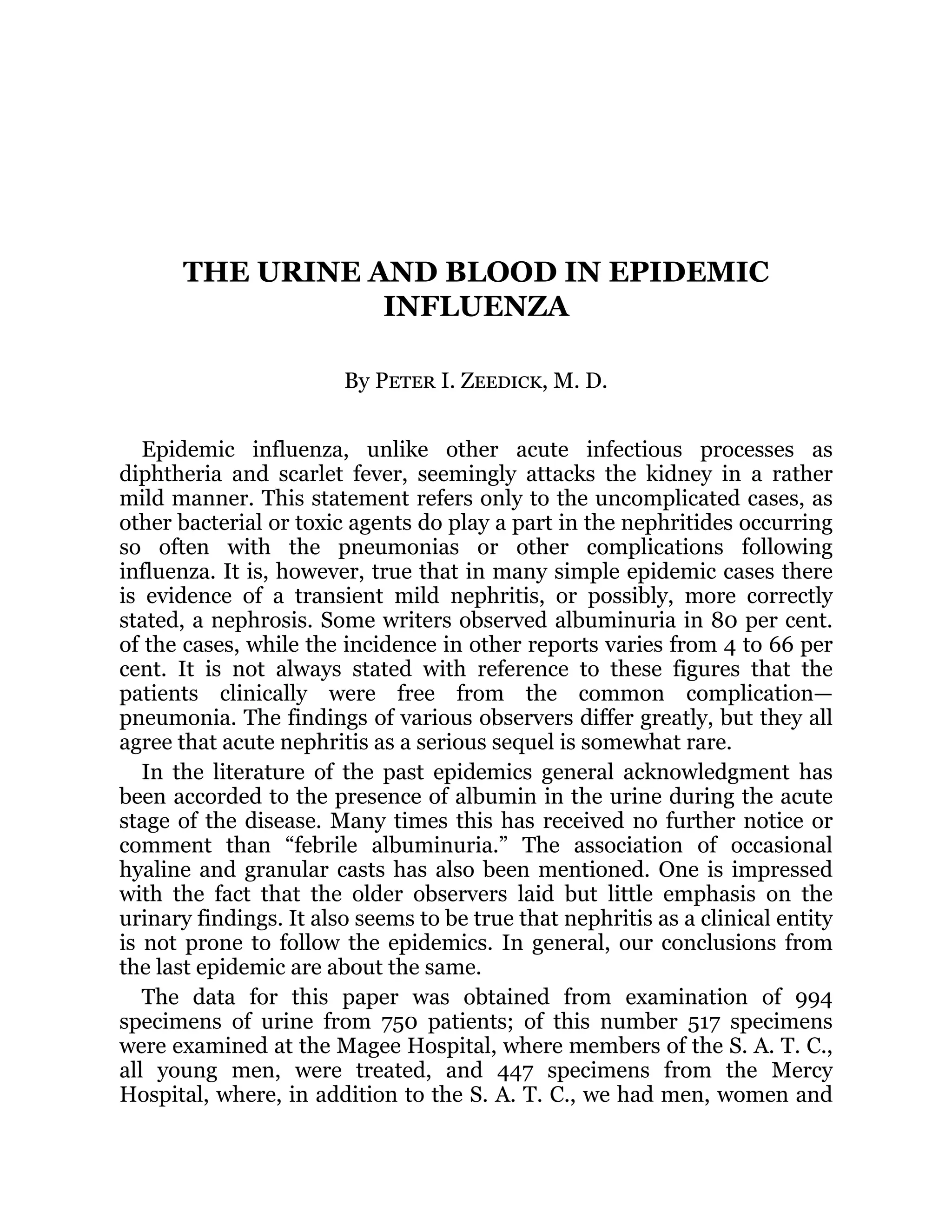 THE URINE AND BLOOD IN EPIDEMIC
INFLUENZA
By Peter I. Zeedick, M. D.
Epidemic influenza, unlike other acute infectious processes as
diphtheria and scarlet fever, seemingly attacks the kidney in a rather
mild manner. This statement refers only to the uncomplicated cases, as
other bacterial or toxic agents do play a part in the nephritides occurring
so often with the pneumonias or other complications following
influenza. It is, however, true that in many simple epidemic cases there
is evidence of a transient mild nephritis, or possibly, more correctly
stated, a nephrosis. Some writers observed albuminuria in 80 per cent.
of the cases, while the incidence in other reports varies from 4 to 66 per
cent. It is not always stated with reference to these figures that the
patients clinically were free from the common complication—
pneumonia. The findings of various observers differ greatly, but they all
agree that acute nephritis as a serious sequel is somewhat rare.
In the literature of the past epidemics general acknowledgment has
been accorded to the presence of albumin in the urine during the acute
stage of the disease. Many times this has received no further notice or
comment than “febrile albuminuria.” The association of occasional
hyaline and granular casts has also been mentioned. One is impressed
with the fact that the older observers laid but little emphasis on the
urinary findings. It also seems to be true that nephritis as a clinical entity
is not prone to follow the epidemics. In general, our conclusions from
the last epidemic are about the same.
The data for this paper was obtained from examination of 994
specimens of urine from 750 patients; of this number 517 specimens
were examined at the Magee Hospital, where members of the S. A. T. C.,
all young men, were treated, and 447 specimens from the Mercy
Hospital, where, in addition to the S. A. T. C., we had men, women and
 