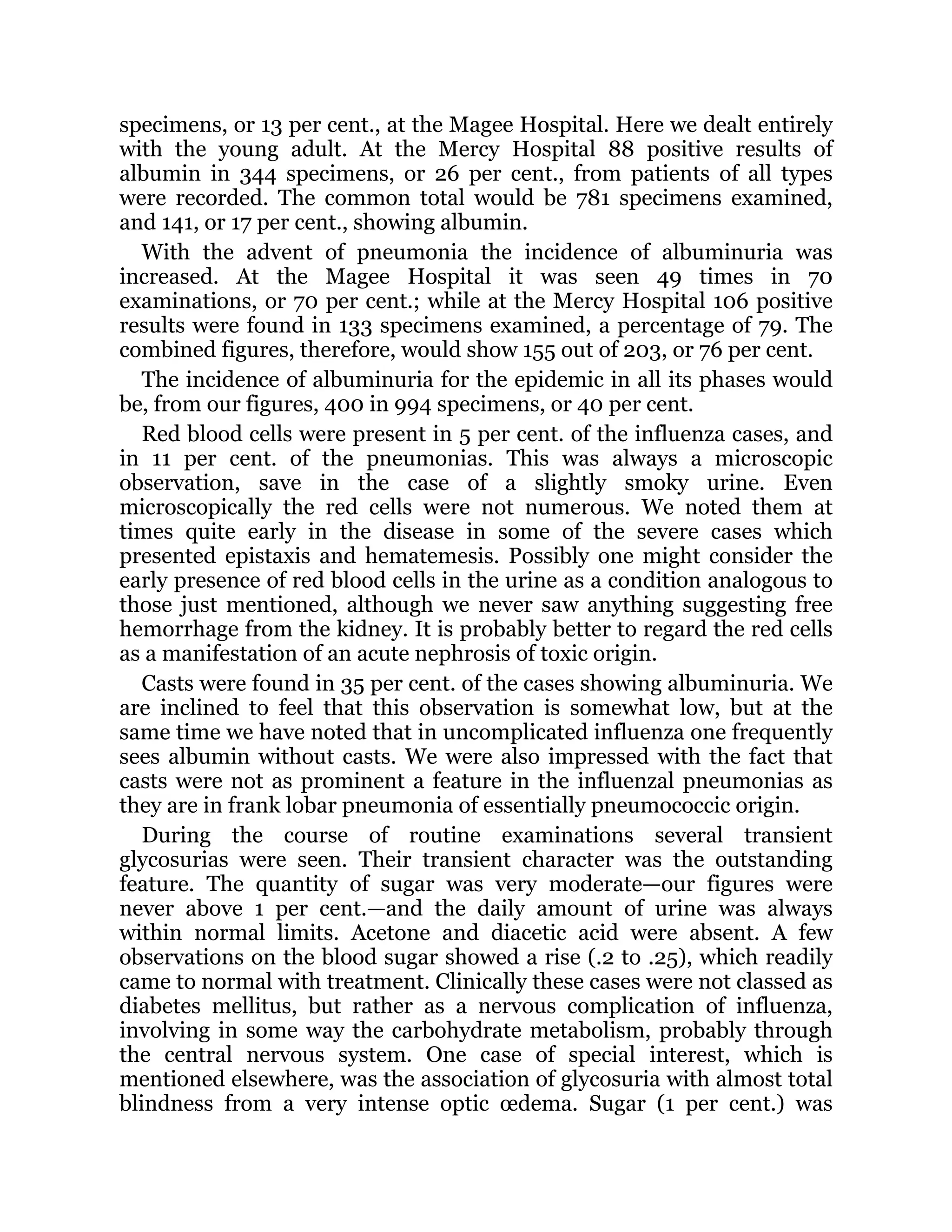 specimens, or 13 per cent., at the Magee Hospital. Here we dealt entirely
with the young adult. At the Mercy Hospital 88 positive results of
albumin in 344 specimens, or 26 per cent., from patients of all types
were recorded. The common total would be 781 specimens examined,
and 141, or 17 per cent., showing albumin.
With the advent of pneumonia the incidence of albuminuria was
increased. At the Magee Hospital it was seen 49 times in 70
examinations, or 70 per cent.; while at the Mercy Hospital 106 positive
results were found in 133 specimens examined, a percentage of 79. The
combined figures, therefore, would show 155 out of 203, or 76 per cent.
The incidence of albuminuria for the epidemic in all its phases would
be, from our figures, 400 in 994 specimens, or 40 per cent.
Red blood cells were present in 5 per cent. of the influenza cases, and
in 11 per cent. of the pneumonias. This was always a microscopic
observation, save in the case of a slightly smoky urine. Even
microscopically the red cells were not numerous. We noted them at
times quite early in the disease in some of the severe cases which
presented epistaxis and hematemesis. Possibly one might consider the
early presence of red blood cells in the urine as a condition analogous to
those just mentioned, although we never saw anything suggesting free
hemorrhage from the kidney. It is probably better to regard the red cells
as a manifestation of an acute nephrosis of toxic origin.
Casts were found in 35 per cent. of the cases showing albuminuria. We
are inclined to feel that this observation is somewhat low, but at the
same time we have noted that in uncomplicated influenza one frequently
sees albumin without casts. We were also impressed with the fact that
casts were not as prominent a feature in the influenzal pneumonias as
they are in frank lobar pneumonia of essentially pneumococcic origin.
During the course of routine examinations several transient
glycosurias were seen. Their transient character was the outstanding
feature. The quantity of sugar was very moderate—our figures were
never above 1 per cent.—and the daily amount of urine was always
within normal limits. Acetone and diacetic acid were absent. A few
observations on the blood sugar showed a rise (.2 to .25), which readily
came to normal with treatment. Clinically these cases were not classed as
diabetes mellitus, but rather as a nervous complication of influenza,
involving in some way the carbohydrate metabolism, probably through
the central nervous system. One case of special interest, which is
mentioned elsewhere, was the association of glycosuria with almost total
blindness from a very intense optic œdema. Sugar (1 per cent.) was
 