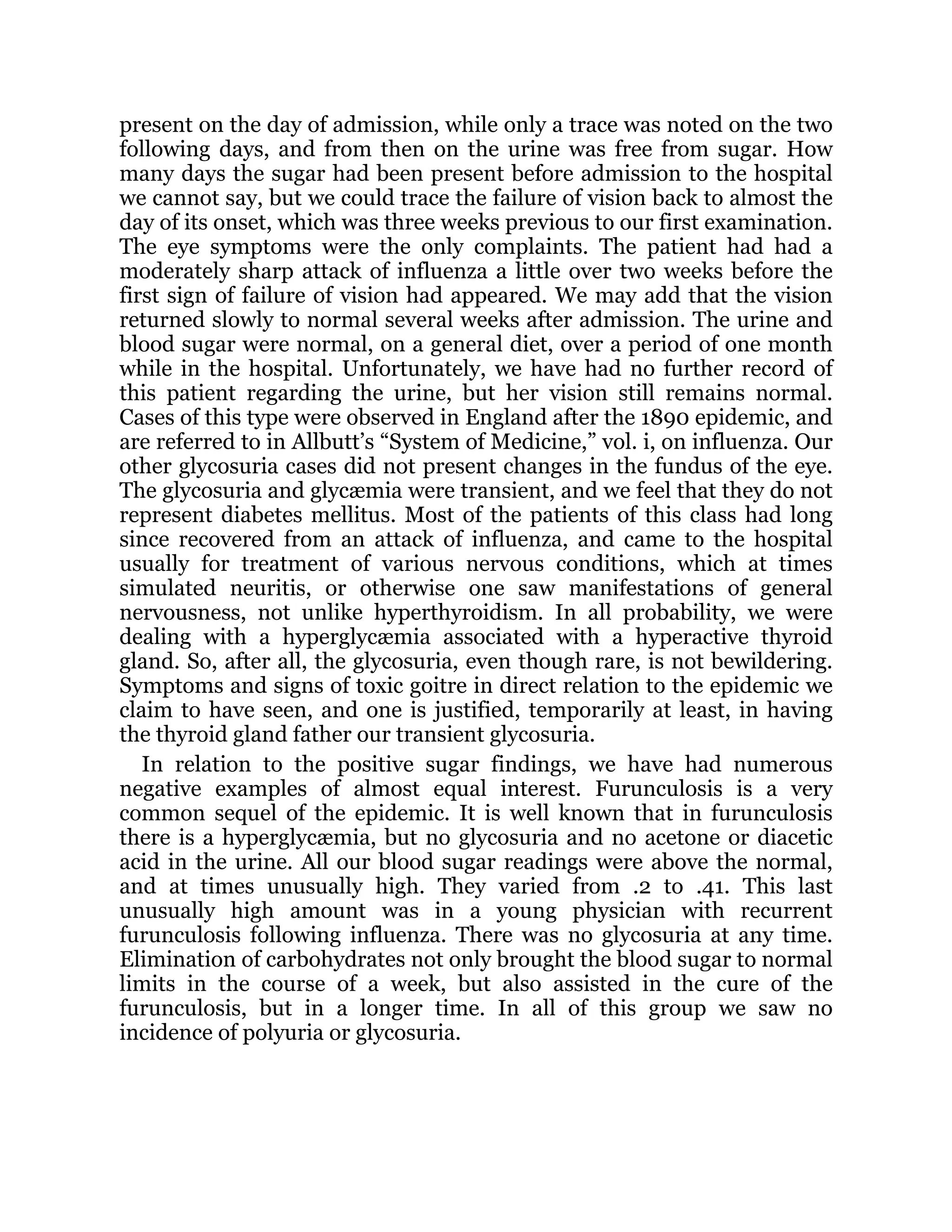 present on the day of admission, while only a trace was noted on the two
following days, and from then on the urine was free from sugar. How
many days the sugar had been present before admission to the hospital
we cannot say, but we could trace the failure of vision back to almost the
day of its onset, which was three weeks previous to our first examination.
The eye symptoms were the only complaints. The patient had had a
moderately sharp attack of influenza a little over two weeks before the
first sign of failure of vision had appeared. We may add that the vision
returned slowly to normal several weeks after admission. The urine and
blood sugar were normal, on a general diet, over a period of one month
while in the hospital. Unfortunately, we have had no further record of
this patient regarding the urine, but her vision still remains normal.
Cases of this type were observed in England after the 1890 epidemic, and
are referred to in Allbutt’s “System of Medicine,” vol. i, on influenza. Our
other glycosuria cases did not present changes in the fundus of the eye.
The glycosuria and glycæmia were transient, and we feel that they do not
represent diabetes mellitus. Most of the patients of this class had long
since recovered from an attack of influenza, and came to the hospital
usually for treatment of various nervous conditions, which at times
simulated neuritis, or otherwise one saw manifestations of general
nervousness, not unlike hyperthyroidism. In all probability, we were
dealing with a hyperglycæmia associated with a hyperactive thyroid
gland. So, after all, the glycosuria, even though rare, is not bewildering.
Symptoms and signs of toxic goitre in direct relation to the epidemic we
claim to have seen, and one is justified, temporarily at least, in having
the thyroid gland father our transient glycosuria.
In relation to the positive sugar findings, we have had numerous
negative examples of almost equal interest. Furunculosis is a very
common sequel of the epidemic. It is well known that in furunculosis
there is a hyperglycæmia, but no glycosuria and no acetone or diacetic
acid in the urine. All our blood sugar readings were above the normal,
and at times unusually high. They varied from .2 to .41. This last
unusually high amount was in a young physician with recurrent
furunculosis following influenza. There was no glycosuria at any time.
Elimination of carbohydrates not only brought the blood sugar to normal
limits in the course of a week, but also assisted in the cure of the
furunculosis, but in a longer time. In all of this group we saw no
incidence of polyuria or glycosuria.
 
