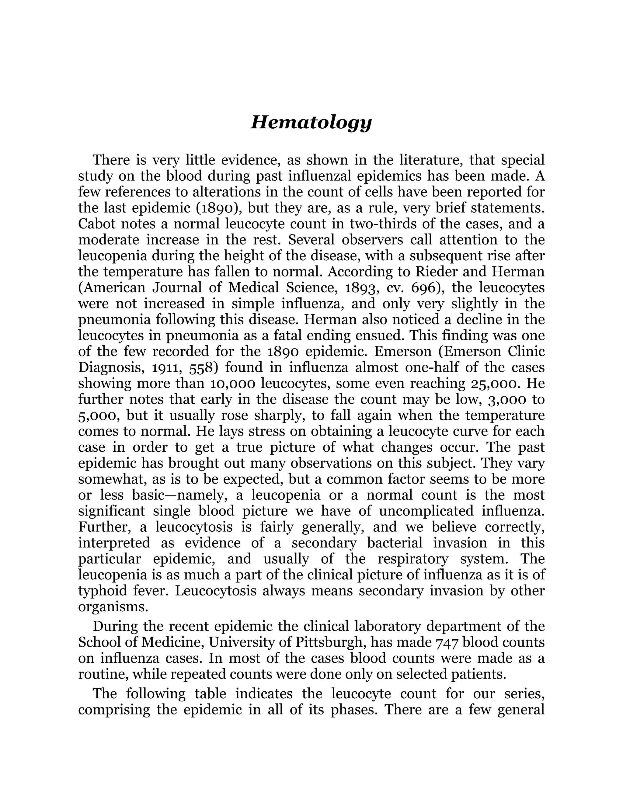 Hematology
There is very little evidence, as shown in the literature, that special
study on the blood during past influenzal epidemics has been made. A
few references to alterations in the count of cells have been reported for
the last epidemic (1890), but they are, as a rule, very brief statements.
Cabot notes a normal leucocyte count in two-thirds of the cases, and a
moderate increase in the rest. Several observers call attention to the
leucopenia during the height of the disease, with a subsequent rise after
the temperature has fallen to normal. According to Rieder and Herman
(American Journal of Medical Science, 1893, cv. 696), the leucocytes
were not increased in simple influenza, and only very slightly in the
pneumonia following this disease. Herman also noticed a decline in the
leucocytes in pneumonia as a fatal ending ensued. This finding was one
of the few recorded for the 1890 epidemic. Emerson (Emerson Clinic
Diagnosis, 1911, 558) found in influenza almost one-half of the cases
showing more than 10,000 leucocytes, some even reaching 25,000. He
further notes that early in the disease the count may be low, 3,000 to
5,000, but it usually rose sharply, to fall again when the temperature
comes to normal. He lays stress on obtaining a leucocyte curve for each
case in order to get a true picture of what changes occur. The past
epidemic has brought out many observations on this subject. They vary
somewhat, as is to be expected, but a common factor seems to be more
or less basic—namely, a leucopenia or a normal count is the most
significant single blood picture we have of uncomplicated influenza.
Further, a leucocytosis is fairly generally, and we believe correctly,
interpreted as evidence of a secondary bacterial invasion in this
particular epidemic, and usually of the respiratory system. The
leucopenia is as much a part of the clinical picture of influenza as it is of
typhoid fever. Leucocytosis always means secondary invasion by other
organisms.
During the recent epidemic the clinical laboratory department of the
School of Medicine, University of Pittsburgh, has made 747 blood counts
on influenza cases. In most of the cases blood counts were made as a
routine, while repeated counts were done only on selected patients.
The following table indicates the leucocyte count for our series,
comprising the epidemic in all of its phases. There are a few general
 