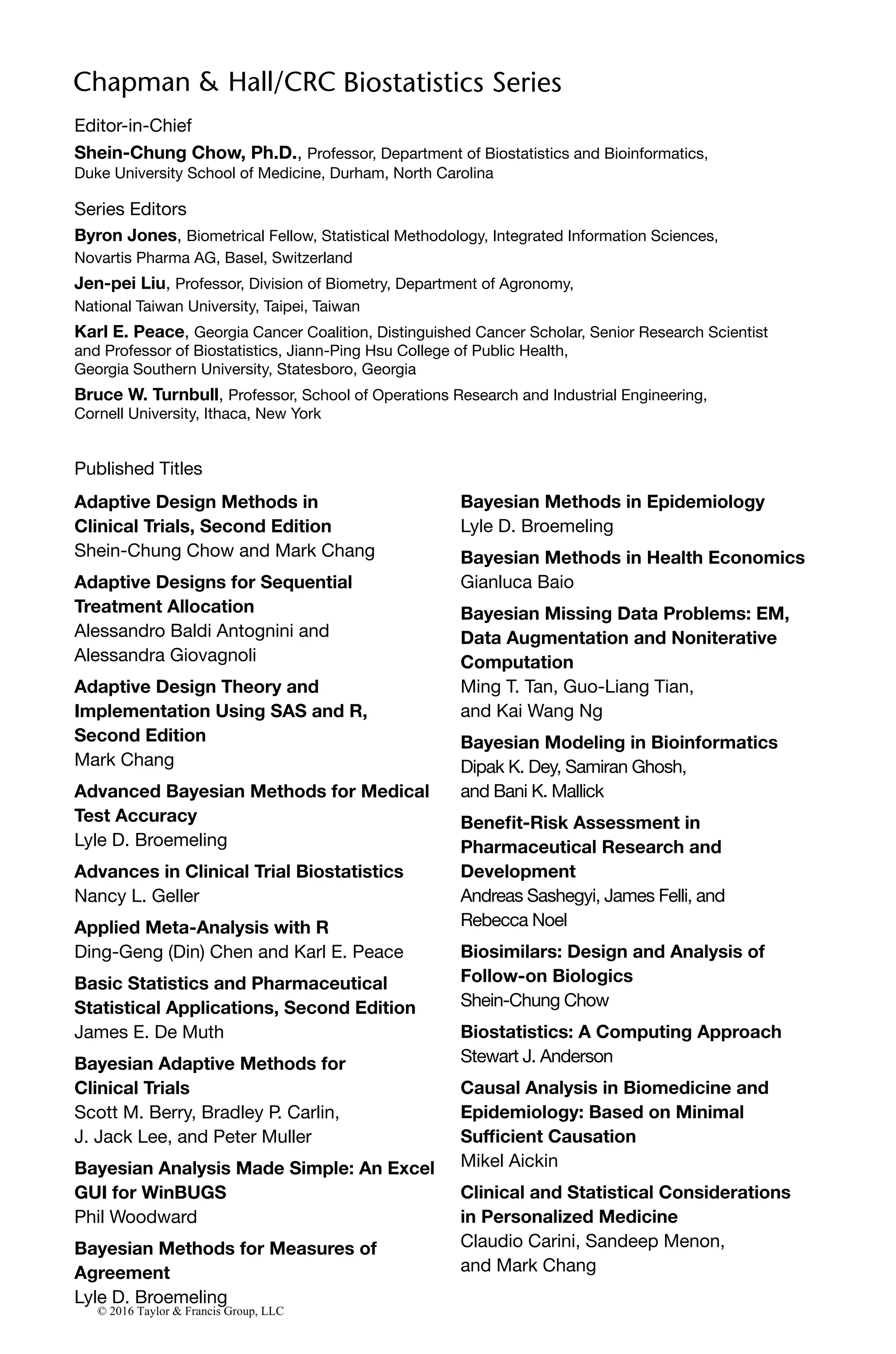 Editor-in-Chief
Shein-Chung Chow, Ph.D., Professor, Department of Biostatistics and Bioinformatics,
Duke University School of Medicine, Durham, North Carolina
Series Editors
Byron Jones, Biometrical Fellow, Statistical Methodology, Integrated Information Sciences,
Novartis Pharma AG, Basel, Switzerland
Jen-pei Liu, Professor, Division of Biometry, Department of Agronomy,
National Taiwan University, Taipei, Taiwan
Karl E. Peace, Georgia Cancer Coalition, Distinguished Cancer Scholar, Senior Research Scientist
and Professor of Biostatistics, Jiann-Ping Hsu College of Public Health,
Georgia Southern University, Statesboro, Georgia
Bruce W. Turnbull, Professor, School of Operations Research and Industrial Engineering,
Cornell University, Ithaca, New York
Published Titles
Adaptive Design Methods in
Clinical Trials, Second Edition
Shein-Chung Chow and Mark Chang
Adaptive Designs for Sequential
Treatment Allocation
Alessandro Baldi Antognini and
Alessandra Giovagnoli
Adaptive Design Theory and
Implementation Using SAS and R,
Second Edition
Mark Chang
Advanced Bayesian Methods for Medical
Test Accuracy
Lyle D. Broemeling
Advances in Clinical Trial Biostatistics
Nancy L. Geller
Applied Meta-Analysis with R
Ding-Geng (Din) Chen and Karl E. Peace
Basic Statistics and Pharmaceutical
Statistical Applications, Second Edition
James E. De Muth
Bayesian Adaptive Methods for
Clinical Trials
Scott M. Berry, Bradley P. Carlin,
J. Jack Lee, and Peter Muller
Bayesian Analysis Made Simple: An Excel
GUI for WinBUGS
Phil Woodward
Bayesian Methods for Measures of
Agreement
Lyle D. Broemeling
Bayesian Methods in Epidemiology
Lyle D. Broemeling
Bayesian Methods in Health Economics
Gianluca Baio
Bayesian Missing Data Problems: EM,
Data Augmentation and Noniterative
Computation
Ming T. Tan, Guo-Liang Tian,
and Kai Wang Ng
Bayesian Modeling in Bioinformatics
Dipak K. Dey, Samiran Ghosh,
and Bani K. Mallick
Benefit-Risk Assessment in
Pharmaceutical Research and
Development
Andreas Sashegyi, James Felli, and
Rebecca Noel
Biosimilars: Design and Analysis of
Follow-on Biologics
Shein-Chung Chow
Biostatistics: A Computing Approach
Stewart J. Anderson
Causal Analysis in Biomedicine and
Epidemiology: Based on Minimal
Sufficient Causation
Mikel Aickin
Clinical and Statistical Considerations
in Personalized Medicine
Claudio Carini, Sandeep Menon,
and Mark Chang
© 2016 Taylor & Francis Group, LLC
 