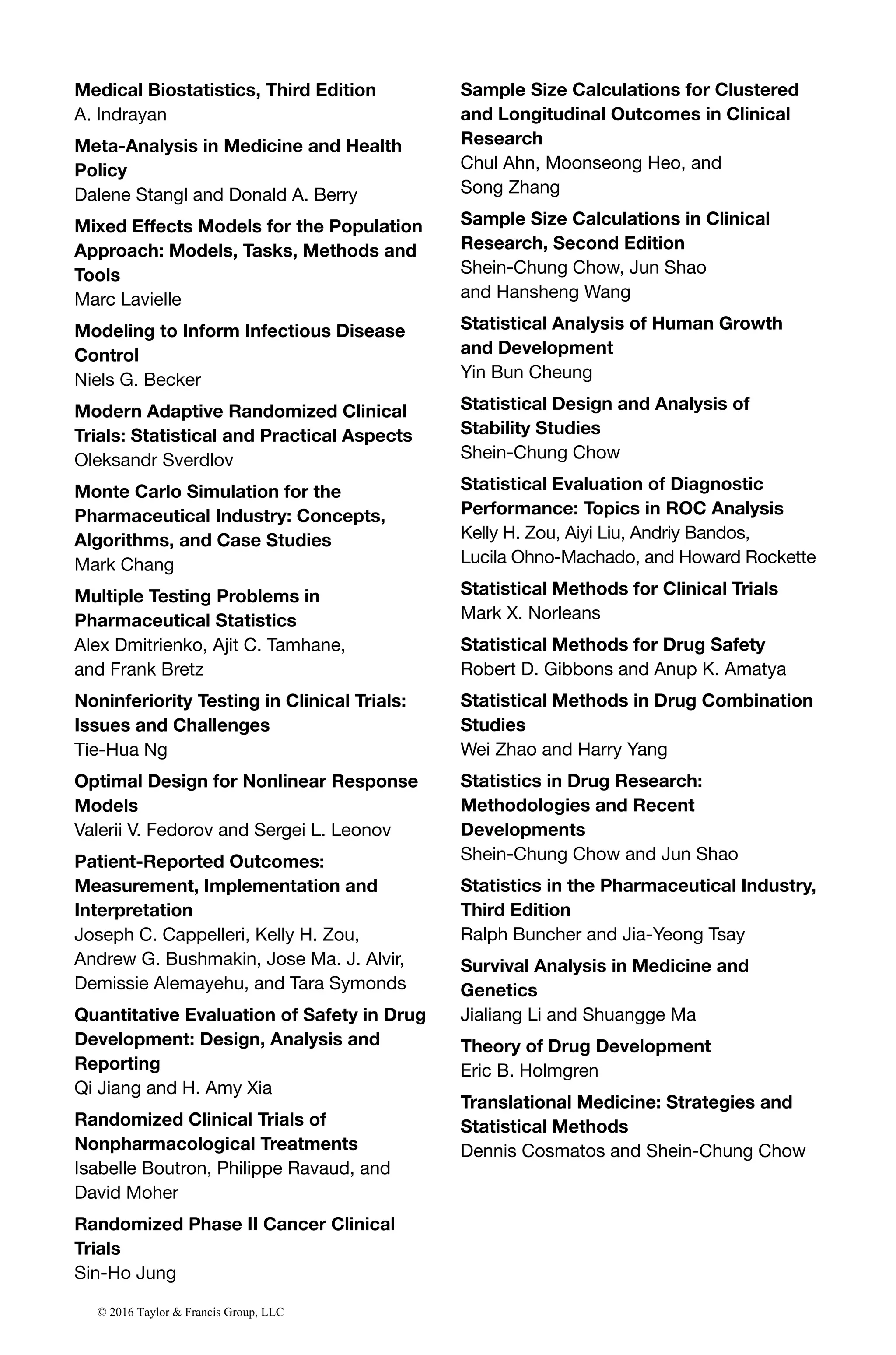 Medical Biostatistics, Third Edition
A. Indrayan
Meta-Analysis in Medicine and Health
Policy
Dalene Stangl and Donald A. Berry
Mixed Effects Models for the Population
Approach: Models, Tasks, Methods and
Tools
Marc Lavielle
Modeling to Inform Infectious Disease
Control
Niels G. Becker
Modern Adaptive Randomized Clinical
Trials: Statistical and Practical Aspects
Oleksandr Sverdlov
Monte Carlo Simulation for the
Pharmaceutical Industry: Concepts,
Algorithms, and Case Studies
Mark Chang
Multiple Testing Problems in
Pharmaceutical Statistics
Alex Dmitrienko, Ajit C. Tamhane,
and Frank Bretz
Noninferiority Testing in Clinical Trials:
Issues and Challenges
Tie-Hua Ng
Optimal Design for Nonlinear Response
Models
Valerii V. Fedorov and Sergei L. Leonov
Patient-Reported Outcomes:
Measurement, Implementation and
Interpretation
Joseph C. Cappelleri, Kelly H. Zou,
Andrew G. Bushmakin, Jose Ma. J. Alvir,
Demissie Alemayehu, and Tara Symonds
Quantitative Evaluation of Safety in Drug
Development: Design, Analysis and
Reporting
Qi Jiang and H. Amy Xia
Randomized Clinical Trials of
Nonpharmacological Treatments
Isabelle Boutron, Philippe Ravaud, and
David Moher
Randomized Phase II Cancer Clinical
Trials
Sin-Ho Jung
Sample Size Calculations for Clustered
and Longitudinal Outcomes in Clinical
Research
Chul Ahn, Moonseong Heo, and
Song Zhang
Sample Size Calculations in Clinical
Research, Second Edition
Shein-Chung Chow, Jun Shao
and Hansheng Wang
Statistical Analysis of Human Growth
and Development
Yin Bun Cheung
Statistical Design and Analysis of
Stability Studies
Shein-Chung Chow
Statistical Evaluation of Diagnostic
Performance: Topics in ROC Analysis
Kelly H. Zou, Aiyi Liu, Andriy Bandos,
Lucila Ohno-Machado, and Howard Rockette
Statistical Methods for Clinical Trials
Mark X. Norleans
Statistical Methods for Drug Safety
Robert D. Gibbons and Anup K. Amatya
Statistical Methods in Drug Combination
Studies
Wei Zhao and Harry Yang
Statistics in Drug Research:
Methodologies and Recent
Developments
Shein-Chung Chow and Jun Shao
Statistics in the Pharmaceutical Industry,
Third Edition
Ralph Buncher and Jia-Yeong Tsay
Survival Analysis in Medicine and
Genetics
Jialiang Li and Shuangge Ma
Theory of Drug Development
Eric B. Holmgren
Translational Medicine: Strategies and
Statistical Methods
Dennis Cosmatos and Shein-Chung Chow
© 2016 Taylor & Francis Group, LLC
 