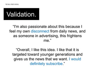Validation.
“I'm also passionate about this because I
feel my own disconnect from daily news, and
as someone in advertising, this frightens
me.”
“Overall, I like this idea. I like that it is
targeted toward younger generations and
gives us the news that we want. I would
definitely subscribe.”
 