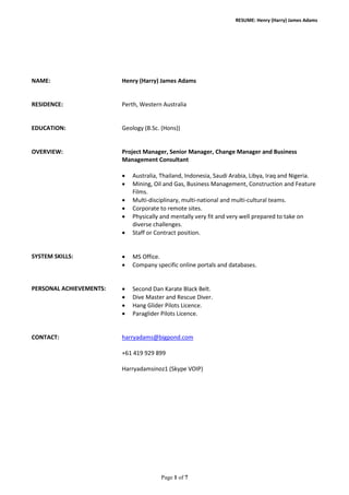 RESUME: Henry (Harry) James Adams
NAME: Henry (Harry) James Adams
RESIDENCE: Perth, Western Australia
EDUCATION: Geology (B.Sc. (Hons))
OVERVIEW: Project Manager, Senior Manager, Change Manager and Business
Management Consultant
• Australia, Thailand, Indonesia, Saudi Arabia, Libya, Iraq and Nigeria.
• Mining, Oil and Gas, Business Management, Construction and Feature
Films.
• Multi-disciplinary, multi-national and multi-cultural teams.
• Corporate to remote sites.
• Physically and mentally very fit and very well prepared to take on
diverse challenges.
• Staff or Contract position.
SYSTEM SKILLS: • MS Office.
• Company specific online portals and databases.
PERSONAL ACHIEVEMENTS: • Second Dan Karate Black Belt.
• Dive Master and Rescue Diver.
• Hang Glider Pilots Licence.
• Paraglider Pilots Licence.
CONTACT: harryadams@bigpond.com
+61 419 929 899
Harryadamsinoz1 (Skype VOIP)
Page 1 of 7
 