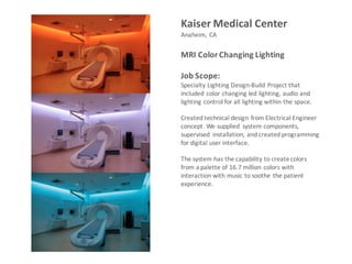 Kaiser	Medical	Center
Anaheim,	CA
MRI	Color	Changing	Lighting
Job	Scope:	
Specialty	Lighting	Design-Build	Project	that	
included	color	changing	led	lighting,	audio	and	
lighting	control	for	all	lighting	within	the	space.	
Created	technical	design	from	Electrical	Engineer	
concept.	We	supplied	 system	components,	
supervised	 installation,	and	created	programming	
for	digital	user	interface.	
The	system	has	the	capability	to	create	colors	
from	a	palette	of	16.7	million	colors	with	
interaction	with	music	to	soothe	the	patient	
experience.	
 