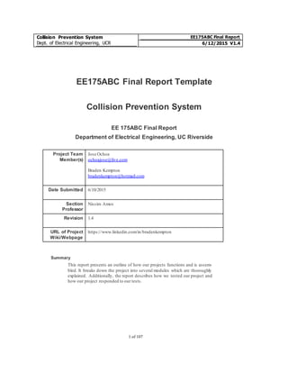 Collision Prevention System
Dept. of Electrical Engineering, UCR
EE175ABC Final Report
6/12/2015 V1.4
1 of 107
EE175ABC Final Report Template
Collision Prevention System
EE 175ABC Final Report
Department of Electrical Engineering, UC Riverside
Project Team
Member(s)
Jose Ochoa
ochoajose@live.com
Braden Kempton
bradenkempton@hotmail.com
Date Submitted 6/10/2015
Section
Professor
Nissim Amos
Revision 1.4
URL of Project
Wiki/Webpage
https://www.linkedin.com/in/bradenkempton
Summary
This report presents an outline of how our projects functions and is assem-
bled. It breaks down the project into several modules which are thoroughly
explained. Additionally, the report describes how we tested our project and
how our project responded to our tests.
 
