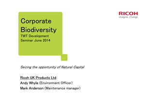 Corporate
Biodiversity
TWT Development
Seminar June 2014
Seizing the opportunity of Natural Capital
Ricoh UK Products LtdRicoh UK Products LtdRicoh UK Products LtdRicoh UK Products Ltd
Andy Whyle (Andy Whyle (Andy Whyle (Andy Whyle (Environment Officer)
Mark Anderson (Mark Anderson (Mark Anderson (Mark Anderson (Maintenance manager)
 