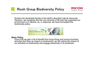 Ricoh Group Biodiversity PolicyRicoh Group Biodiversity PolicyRicoh Group Biodiversity PolicyRicoh Group Biodiversity Policy
Society has developed thanks to the earth's abundant natural resources.
However, we recognize that the very diversity of life that has supported our
environment is in decline; so, in response, we have formulated this
biodiversity policy.
Basic Policy
Given that we gain a lot of benefit from living things and pursue business
activities that have an impact on biodiversity, we will reduce the impact of
our activities on biodiversity and engage proactively in its protection.
 
