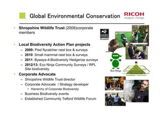 Global Environmental ConservationGlobal Environmental ConservationGlobal Environmental ConservationGlobal Environmental Conservation
Shropshire Wildlife Trust (2008)corporate
members
Local Biodiversity Action Plan projects
– 2009: Pied flycatcher nest box & surveys
– 2010: Small mammal nest box & surveys
– 2011: Byways-4-Biodiversity Hedgerow surveys
– 2012/13: Eco Ninja Community Surveys / RPL
Site biodiversity
Corporate Advocate
– Shropshire Wildlife Trust director
– Corporate Advocate / Strategy developer
• Hierarchy of Corporate Biodiversity
– Business Biodiversity events
– Established Community Telford Wildlife Forum
 
