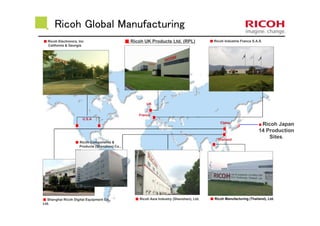 Ricoh Global Manufacturing
■■■■ Shanghai Ricoh Digital Equipment Co.,
Ltd.
■■■■ Ricoh UK Products Ltd. (RPL) ■■■■ Ricoh Industrie France S.A.S.
■■■■ Ricoh Asia Industry (Shenzhen), Ltd. ■■■■ Ricoh Manufacturing (Thailand), Ltd.
■■■■ Ricoh Electronics, Inc
California & Georgia
U.S.A
UK
France
China
Thailand
■■■■ Ricoh Components &
Products (Shenzhen) Co.,
Ltd.
■ Ricoh Japan
14 Production
Sites.
 