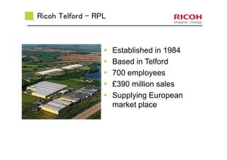 Established in 1984
Based in Telford
700 employees
£390 million sales
Supplying European
market place
Ricoh Telford - RPL
 