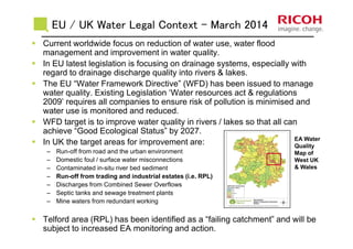EU / UK Water Legal Context - March 2014
Current worldwide focus on reduction of water use, water flood
management and improvement in water quality.
In EU latest legislation is focusing on drainage systems, especially with
regard to drainage discharge quality into rivers & lakes.
The EU “Water Framework Directive” (WFD) has been issued to manage
water quality. Existing Legislation ‘Water resources act & regulations
2009’ requires all companies to ensure risk of pollution is minimised and
water use is monitored and reduced.
WFD target is to improve water quality in rivers / lakes so that all can
achieve “Good Ecological Status” by 2027.
In UK the target areas for improvement are:
– Run-off from road and the urban environment
– Domestic foul / surface water misconnections
– Contaminated in-situ river bed sediment
– Run-off from trading and industrial estates (i.e. RPL)
– Discharges from Combined Sewer Overflows
– Septic tanks and sewage treatment plants
– Mine waters from redundant working
Telford area (RPL) has been identified as a “failing catchment” and will be
subject to increased EA monitoring and action.
EA Water
Quality
Map of
West UK
& Wales
 