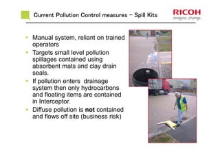 Current Pollution Control measuresCurrent Pollution Control measuresCurrent Pollution Control measuresCurrent Pollution Control measures ---- Spill KitsSpill KitsSpill KitsSpill Kits
Manual system, reliant on trained
operators
Targets small level pollution
spillages contained using
absorbent mats and clay drain
seals.
If pollution enters drainage
system then only hydrocarbons
and floating items are contained
in Interceptor.
Diffuse pollution is not contained
and flows off site (business risk)
 