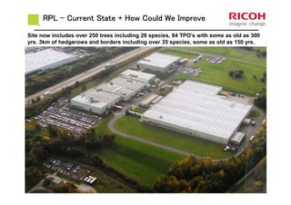 RPLRPLRPLRPL –––– Current State + How Could We ImproveCurrent State + How Could We ImproveCurrent State + How Could We ImproveCurrent State + How Could We Improve
Site now includes over 250 trees including 28 species, 84 TPO’s with some as old as 300
yrs. 3km of hedgerows and borders including over 35 species, some as old as 150 yrs.
 
