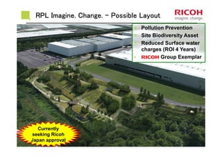 RPL Imagine. Change.RPL Imagine. Change.RPL Imagine. Change.RPL Imagine. Change. –––– Possible LayoutPossible LayoutPossible LayoutPossible Layout
Pollution Prevention
Site Biodiversity Asset
Reduced Surface water
charges (ROI 4 Years)
RRRR Group Exemplar
Currently
seeking Ricoh
Japan approval
 